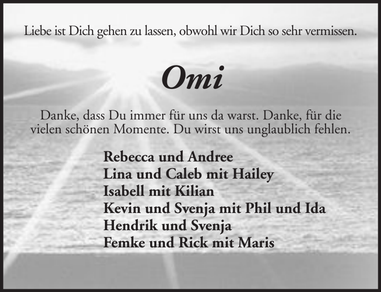 <p>Liebe ist Dich gehen zu lassen, obwohl wir Dich so sehr vermissen.</p>
<p>Omi<br />Danke, dass Du immer für uns da warst. Danke, für die<br />vielen schönen Momente. Du wirst uns unglaublich fehlen.</p>
<p>Rebecca und Andree<br />Lina und Caleb mit Hailey<br />Isabell mit Kilian<br />Kevin und Svenja mit Phil und Ida<br />Hendrik und Svenja<br />Femke und Rick mit Maris</p>