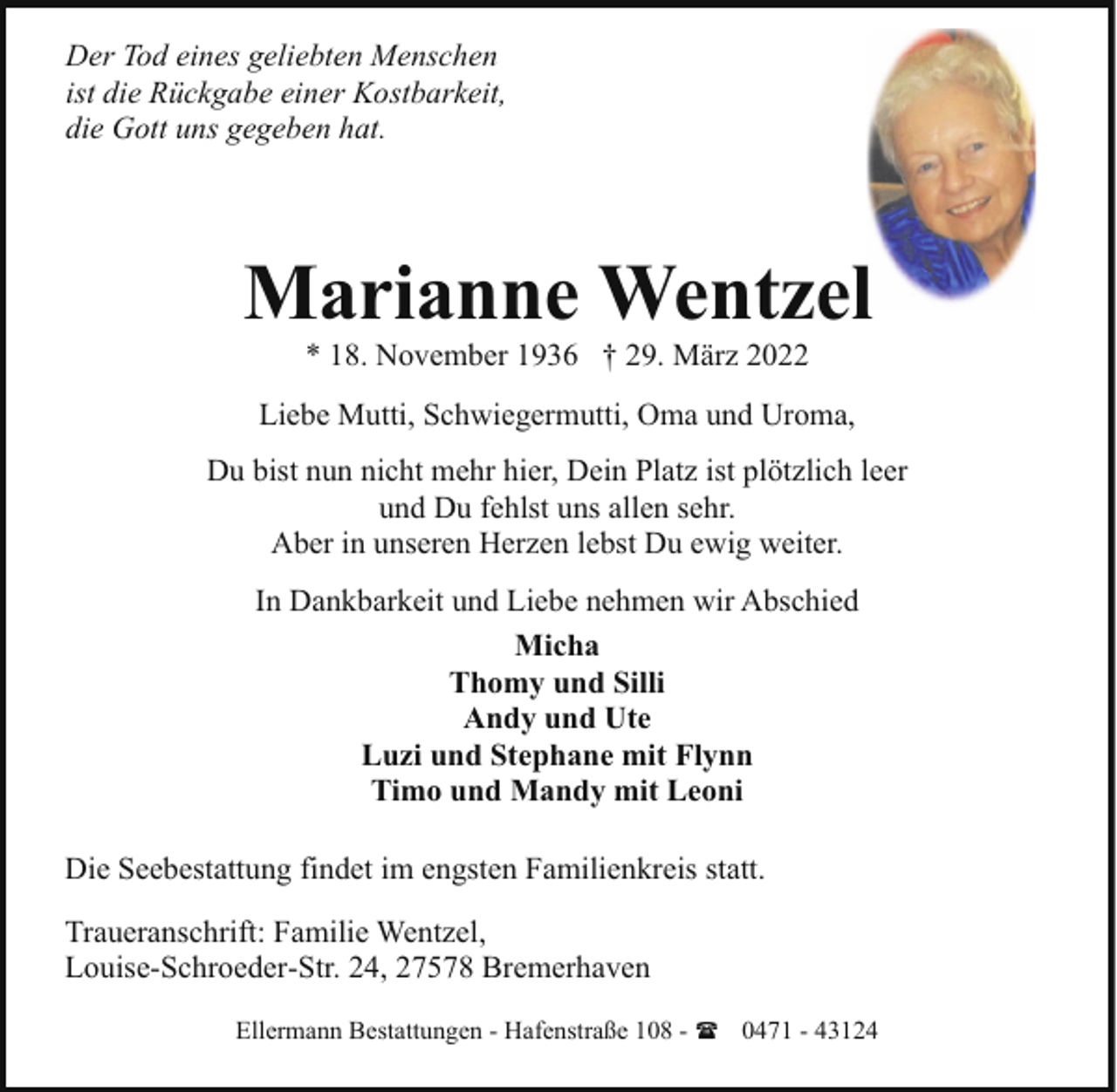 <p>Der Tod eines geliebten Menschen<br />ist die Rückgabe einer Kostbarkeit,<br />die Gott uns gegeben hat.</p><p>Marianne Wentzel<br />* 18. November 1936 † 29. März 2022</p><p>Liebe Mutti, Schwiegermutti, Oma und Uroma,<br />Du bist nun nicht mehr hier, Dein Platz ist plötzlich leer<br />und Du fehlst uns allen sehr.<br />Aber in unseren Herzen lebst Du ewig weiter.<br />In Dankbarkeit und Liebe nehmen wir Abschied<br />Micha<br />Thomy und Silli<br />Andy und Ute<br />Luzi und Stephane mit Flynn<br />Timo und Mandy mit Leoni<br />Die Seebestattung findet im engsten Familienkreis statt.<br />Traueranschrift: Familie Wentzel,<br />Louise-Schroeder-Str. 24, 27578 Bremerhaven<br />Ellermann Bestattungen - Hafenstraße 108 - ( 0471 - 43124</p>