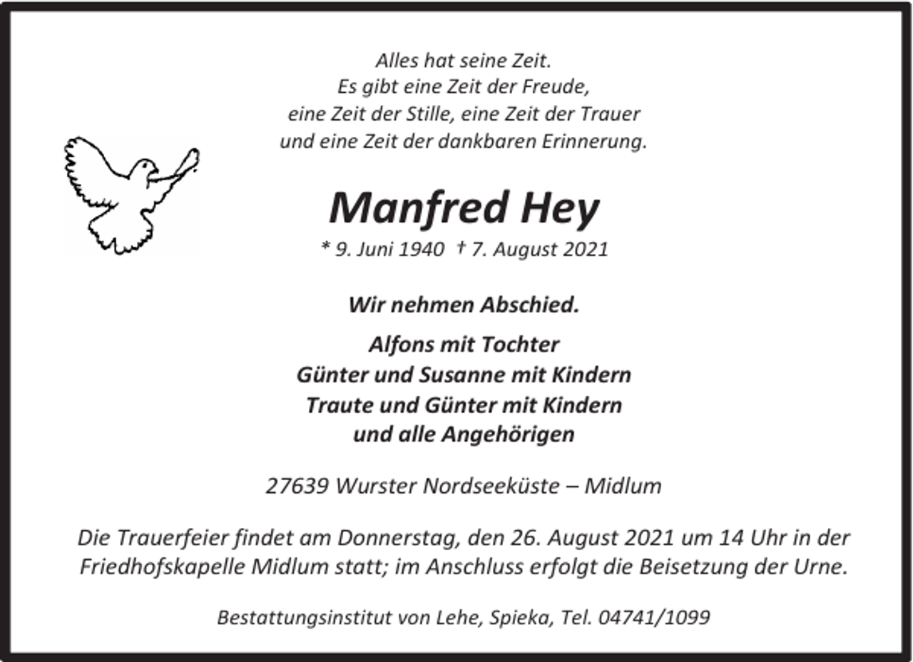 <p>Alles hat seine Zeit.<br />Es gibt eine Zeit der Freude,<br />eine Zeit der Stille, eine Zeit der Trauer<br />und eine Zeit der dankbaren Erinnerung.</p><p>Manfred Hey</p><p>* 9. Juni 1940 † 7. August 2021</p><p>Wir nehmen Abschied.<br />Alfons mit Tochter<br />Günter und Susanne mit Kindern<br />Traute und Günter mit Kindern<br />und alle Angehörigen<br />27639 Wurster Nordseeküste – Midlum<br />Die Trauerfeier findet am Donnerstag, den 26. August 2021 um 14 Uhr in der<br />Friedhofskapelle Midlum statt; im Anschluss erfolgt die Beisetzung der Urne.<br />Bestattungsinstitut von Lehe, Spieka, Tel. 04741/1099</p>