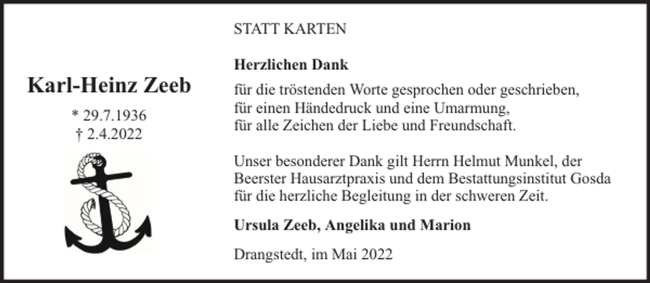 <p>STATT KARTEN</p><p>Karl-Heinz Zeeb<br />* 29.7.1936<br />† 2.4.2022</p><p>Herzlichen Dank<br />für die tröstenden Worte gesprochen oder geschrieben,<br />für einen Händedruck und eine Umarmung,<br />für alle Zeichen der Liebe und Freundschaft.<br />Unser besonderer Dank gilt Herrn Helmut Munkel, der<br />Beerster Hausarztpraxis und dem Bestattungsinstitut Gosda<br />für die herzliche Begleitung in der schweren Zeit.<br />Ursula Zeeb, Angelika und Marion<br />Drangstedt, im Mai 2022</p>