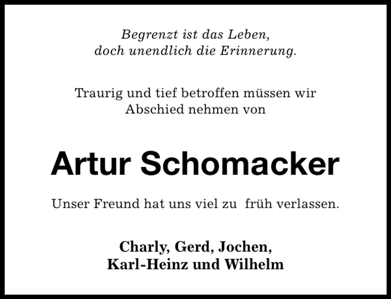 <p>Begrenzt ist das Leben,<br />doch unendlich die Erinnerung.<br />Traurig und tief betroffen müssen wir<br />Abschied nehmen von</p><p>Artur Schomacker<br />Unser Freund hat uns viel zu früh verlassen.</p><p>Charly, Gerd, Jochen,<br />Karl-Heinz und Wilhelm</p>