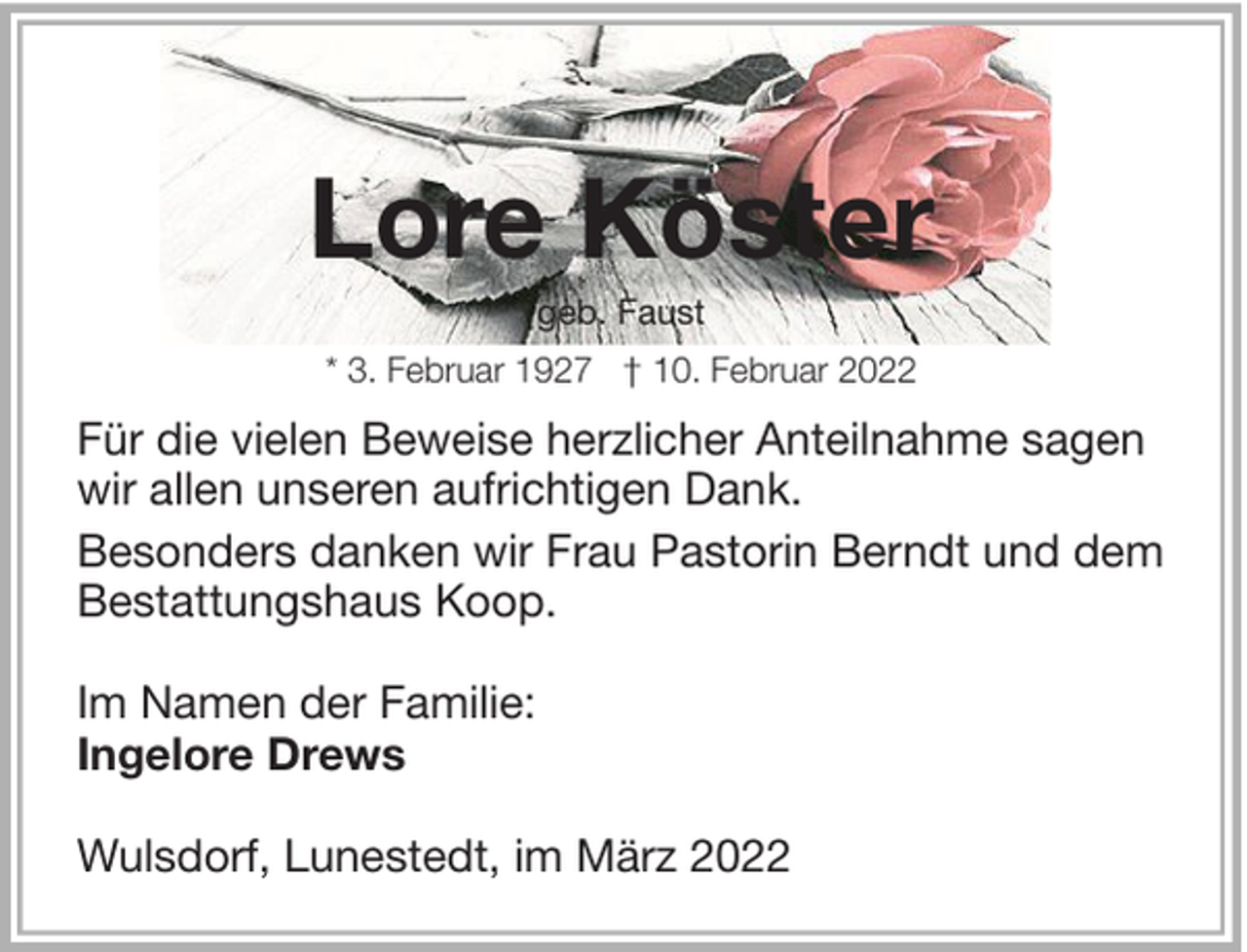 <p>Lore Köster<br />geb. Faust<br />* 3. Februar 1927 † 10. Februar 2022</p><p>Für die vielen Beweise herzlicher Anteilnahme sagen<br />wir allen unseren aufrichtigen Dank.<br />Besonders danken wir Frau Pastorin Berndt und dem<br />Bestattungshaus Koop.<br />Im Namen der Familie:<br />Ingelore Drews<br />Wulsdorf, Lunestedt, im März 2022</p>