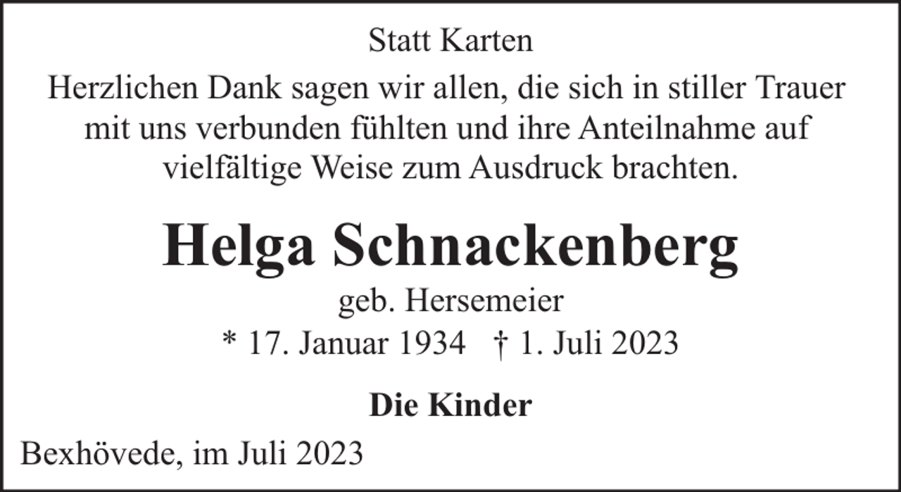 <p>Statt Karten<br />Herzlichen Dank sagen wir allen, die sich in stiller Trauer<br />mit uns verbunden fühlten und ihre Anteilnahme auf<br />vielfältige Weise zum Ausdruck brachten.</p><p>Helga Schnackenberg<br />geb. Hersemeier<br />* 17. Januar 1934 † 1. Juli 2023<br />Die Kinder<br />Bexhövede, im Juli 2023</p>