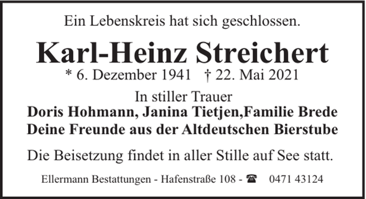 <p>Ein Lebenskreis hat sich geschlossen.</p><p>Karl-Heinz Streichert</p><p>* 6. Dezember 1941 † 22. Mai 2021<br />In stiller Trauer<br />Doris Hohmann, Janina Tietjen,Familie Brede<br />Deine Freunde aus der Altdeutschen Bierstube<br />Die Beisetzung findet in aller Stille auf See statt.<br />Ellermann Bestattungen - Hafenstraße 108 - (</p><p>0471 43124</p>