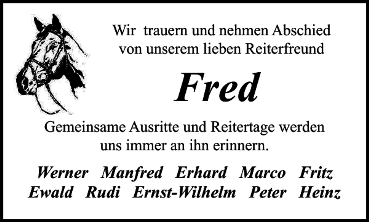<p>Wir trauern und nehmen Abschied<br />von unserem lieben Reiterfreund</p><p>Fred<br />Gemeinsame Ausritte und Reitertage werden<br />uns immer an ihn erinnern.</p><p>Werner Manfred Erhard Marco Fritz<br />Ewald Rudi Ernst-Wilhelm Peter Heinz</p>
