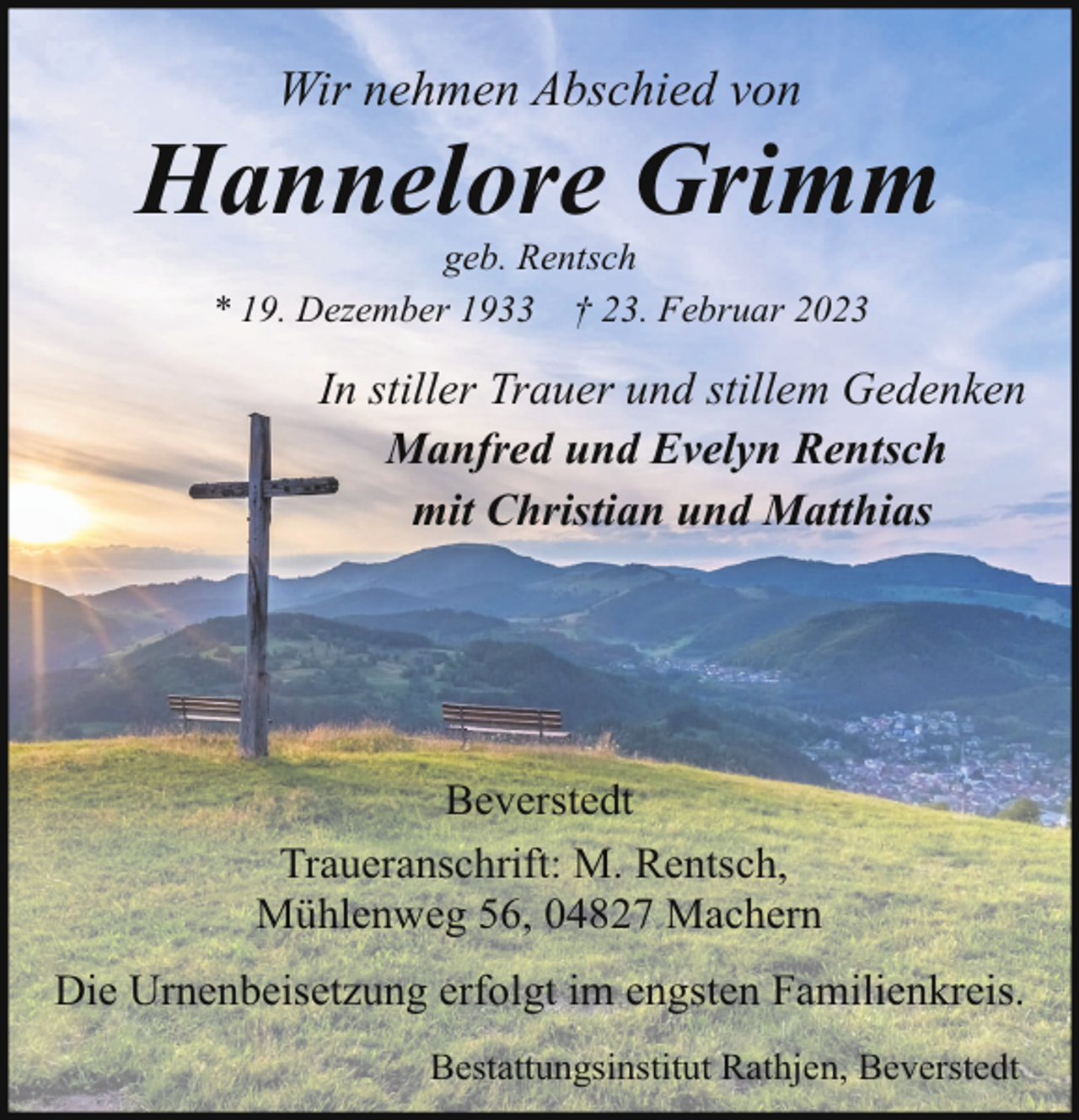 <p>Wir nehmen Abschied von</p><p>Hannelore Grimm<br />geb. Rentsch<br />* 19. Dezember 1933 † 23. Februar 2023</p><p>In stiller Trauer und stillem Gedenken<br />Manfred und Evelyn Rentsch<br />mit Christian und Matthias</p><p>Beverstedt<br />Traueranschrift: M. Rentsch,<br />Mühlenweg 56, 04827 Machern<br />Die Urnenbeisetzung erfolgt im engsten Familienkreis.<br />Bestattungsinstitut Rathjen, Beverstedt</p>
