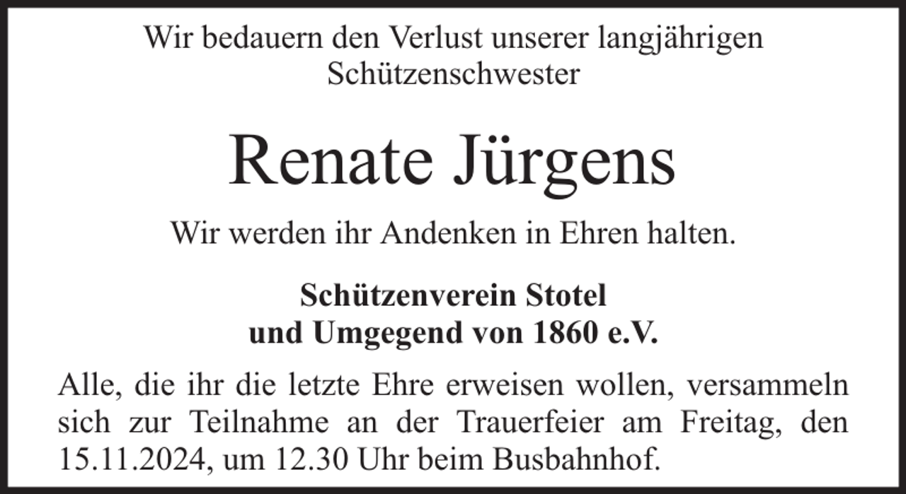 <p>Wir bedauern den Verlust unserer langjährigen<br />Schützenschwester</p><p>Renate Jürgens<br />Wir werden ihr Andenken in Ehren halten.<br />Schützenverein Stotel<br />und Umgegend von 1860 e.V.<br />Alle, die ihr die letzte Ehre erweisen wollen, versammeln<br />sich zur Teilnahme an der Trauerfeier am Freitag, den<br />15.11.2024, um 12.30 Uhr beim Busbahnhof.</p>
