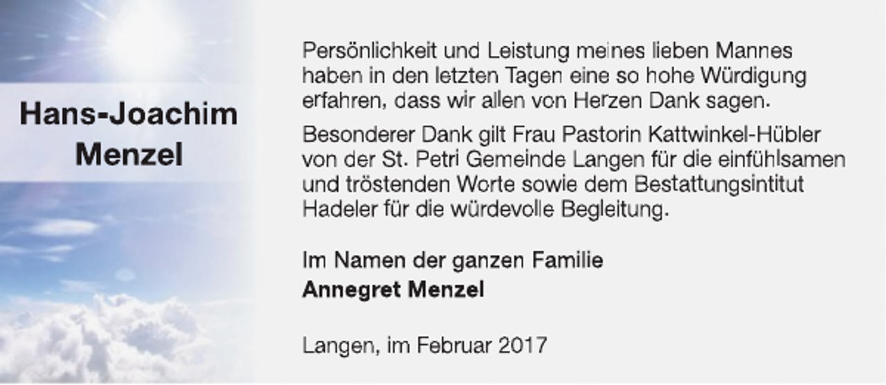 <p>Hans-Joachim<br />Menzel</p><p>Persönlichkeit und Leistung meines lieben Mannes<br />haben in den letzten Tagen eine so hohe Würdigung<br />erfahren, dass wir allen von Herzen Dank sagen.<br />Besonderer Dank gilt Frau Pastorin Kattwinkel-Hübler<br />von der St. Petri Gemeinde Langen für die einfühlsamen<br />und tröstenden Worte sowie dem Bestattungsintitut<br />Hadeler für die würdevolle Begleitung.<br />Im Namen der ganzen Familie<br />Annegret Menzel<br />Langen, im Februar 2017</p>