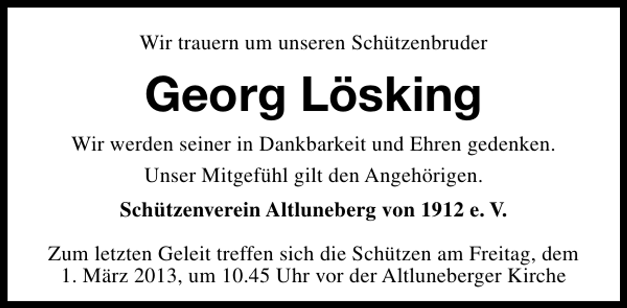 <p>Wir trauern um unseren Schützenbruder</p><p>Georg Lösking<br />Wir werden seiner in Dankbarkeit und Ehren gedenken.<br />Unser Mitgefühl gilt den Angehörigen.<br />Schützenverein Altluneberg von 1912 e. V.<br />Zum letzten Geleit treffen sich die Schützen am Freitag, dem<br />1. März 2013, um 10.45 Uhr vor der Altluneberger Kirche</p>