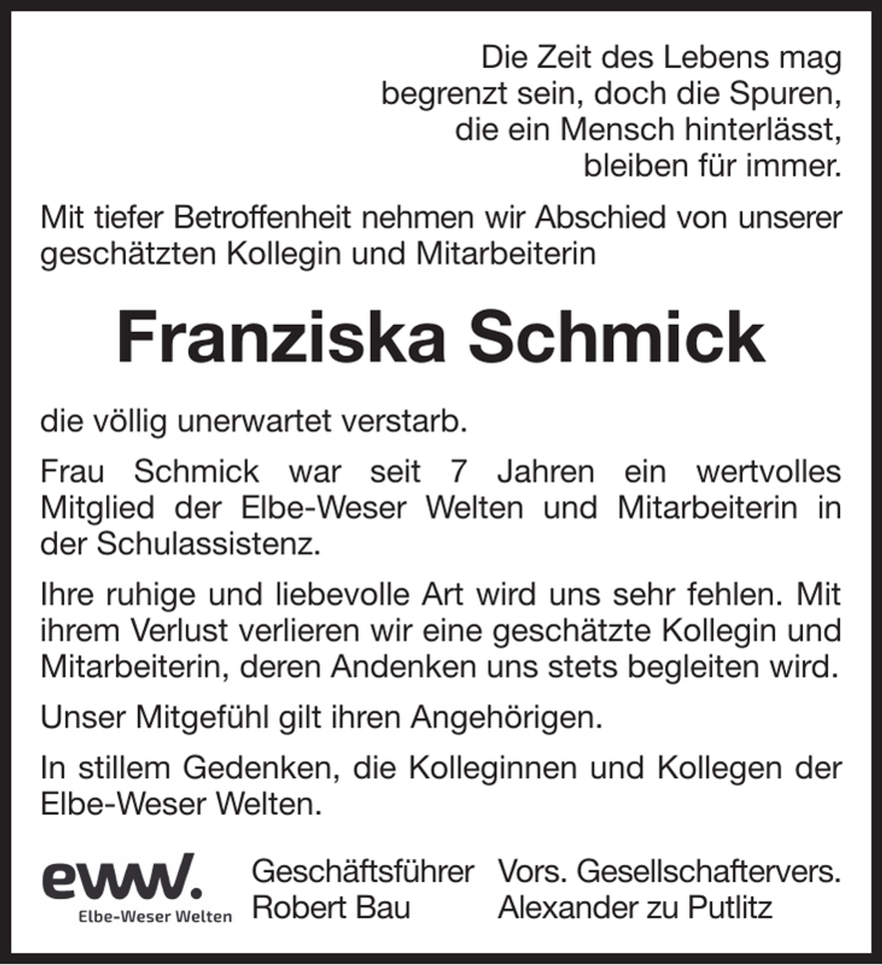<p>Die Zeit des Lebens mag<br />begrenzt sein, doch die Spuren,<br />die ein Mensch hinterlässt,<br />bleiben für immer.<br />Mit tiefer Betroffenheit nehmen wir Abschied von unserer<br />geschätzten Kollegin und Mitarbeiterin</p><p>Franziska Schmick<br />die völlig unerwartet verstarb.<br />Frau Schmick war seit 7 Jahren ein wertvolles<br />Mitglied der Elbe-Weser Welten und Mitarbeiterin in<br />der Schulassistenz.<br />Ihre ruhige und liebevolle Art wird uns sehr fehlen. Mit<br />ihrem Verlust verlieren wir eine geschätzte Kollegin und<br />Mitarbeiterin, deren Andenken uns stets begleiten wird.<br />Unser Mitgefühl gilt ihren Angehörigen.<br />In stillem Gedenken, die Kolleginnen und Kollegen der<br />Elbe-Weser Welten.<br />Geschäftsführer Vors. Gesellschaftervers.<br />Robert Bau<br />Alexander zu Putlitz</p>