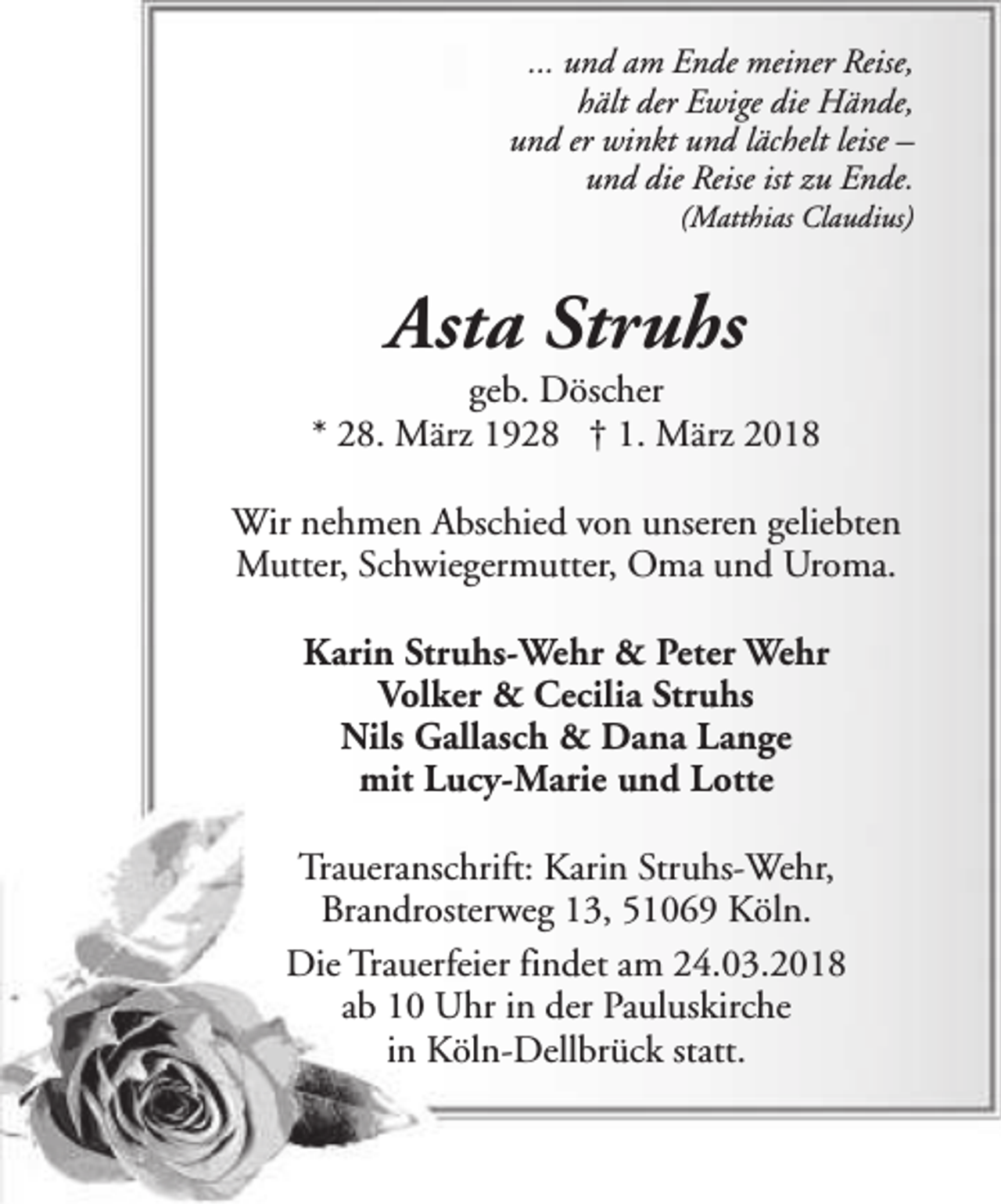 <p>... und am Ende meiner Reise,<br />hält der Ewige die Hände,<br />und er winkt und lächelt leise –<br />und die Reise ist zu Ende.</p><p>(Matthias Claudius)</p><p>Asta Struhs</p><p>geb. Döscher<br />* 28. März 1928 † 1. März 2018<br />Wir nehmen Abschied von unseren geliebten<br />Mutter, Schwiegermutter, Oma und Uroma.<br />Karin Struhs-Wehr &amp; Peter Wehr<br />Volker &amp; Cecilia Struhs<br />Nils Gallasch &amp; Dana Lange<br />mit Lucy-Marie und Lotte<br />Traueranschrift: Karin Struhs-Wehr,<br />Brandrosterweg 13, 51069 Köln.<br />Die Trauerfeier findet am 24.03.2018<br />ab 10 Uhr in der Pauluskirche<br />in Köln-Dellbrück statt.</p>