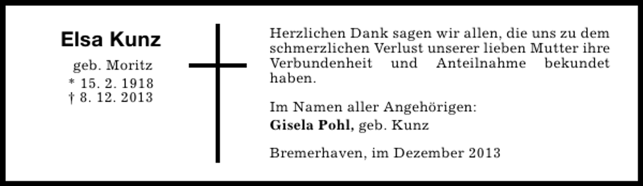 <p>Elsa Kunz<br />geb. Moritz<br />* 15. 2. 1918<br />† 8. 12. 2013</p><p>Herzlichen Dank sagen wir allen, die uns zu dem<br />schmerzlichen Verlust unserer lieben Mutter ihre<br />Verbundenheit und Anteilnahme bekundet<br />haben.<br />Im Namen aller Angehörigen:<br />Gisela Pohl, geb. Kunz<br />Bremerhaven, im Dezember 2013</p>