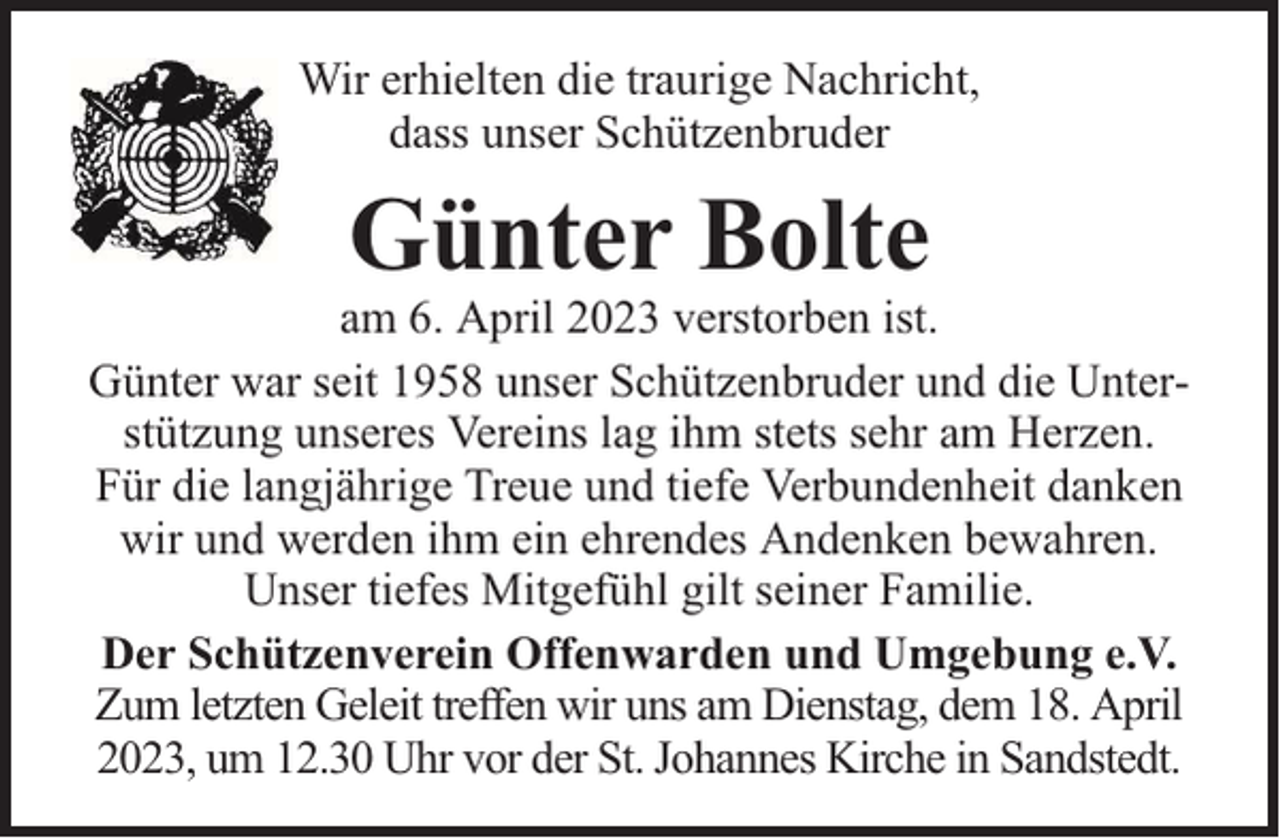 <p>Wir erhielten die traurige Nachricht,<br />dass unser Schützenbruder</p><p>Günter Bolte</p><p>am 6. April 2023 verstorben ist.<br />Günter war seit 1958 unser Schützenbruder und die Unterstützung unseres Vereins lag ihm stets sehr am Herzen.<br />Für die langjährige Treue und tiefe Verbundenheit danken<br />wir und werden ihm ein ehrendes Andenken bewahren.<br />Unser tiefes Mitgefühl gilt seiner Familie.<br />Der Schützenverein Offenwarden und Umgebung e.V.<br />Zum letzten Geleit treffen wir uns am Dienstag, dem 18. April<br />2023, um 12.30 Uhr vor der St. Johannes Kirche in Sandstedt.</p>