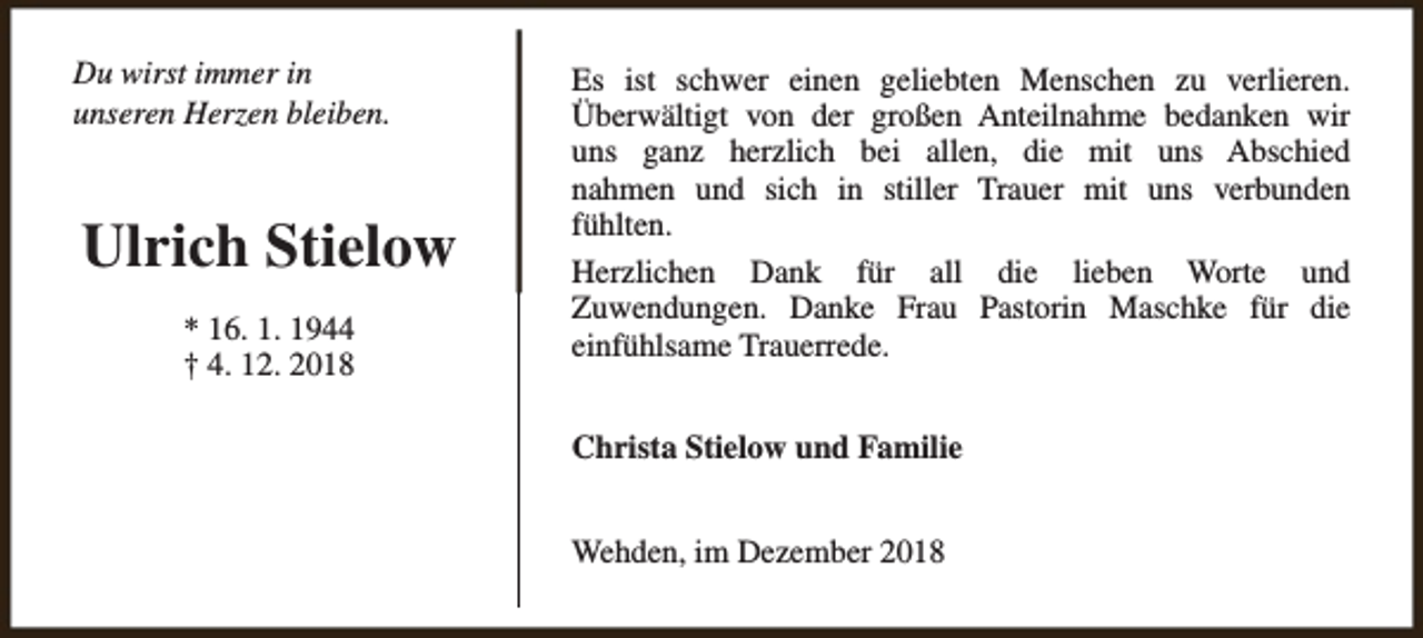 <p>Du wirst immer in<br />unseren Herzen bleiben.</p><p>Ulrich Stielow<br />* 16. 1. 1944<br />† 4. 12. 2018</p><p>Es ist schwer einen geliebten Menschen zu verlieren.<br />Überwältigt von der großen Anteilnahme bedanken wir<br />uns ganz herzlich bei allen, die mit uns Abschied<br />nahmen und sich in stiller Trauer mit uns verbunden<br />fühlten.<br />Herzlichen Dank für all die lieben Worte und<br />Zuwendungen. Danke Frau Pastorin Maschke für die<br />einfühlsame Trauerrede.<br />Christa Stielow und Familie<br />Wehden, im Dezember 2018</p>