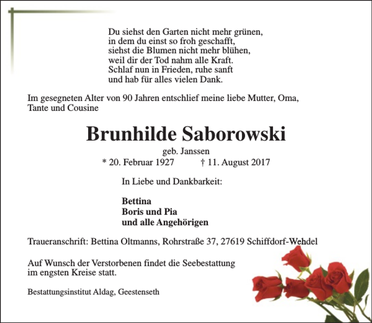 <p>Du siehst den Garten nicht mehr grünen,<br />in dem du einst so froh geschafft,<br />siehst die Blumen nicht mehr blühen,<br />weil dir der Tod nahm alle Kraft.<br />Schlaf nun in Frieden, ruhe sanft<br />und hab für alles vielen Dank.<br />Im gesegneten Alter von 90 Jahren entschlief meine liebe Mutter, Oma,<br />Tante und Cousine</p><p>Brunhilde Saborowski<br />geb. Janssen<br />* 20. Februar 1927<br />† 11. August 2017<br />In Liebe und Dankbarkeit:<br />Bettina<br />Boris und Pia<br />und alle Angehörigen<br />Traueranschrift: Bettina Oltmanns, Rohrstraße 37, 27619 Schiffdorf-Wehdel<br />Auf Wunsch der Verstorbenen findet die Seebestattung<br />im engsten Kreise statt.<br />Bestattungsinstitut Aldag, Geestenseth</p>