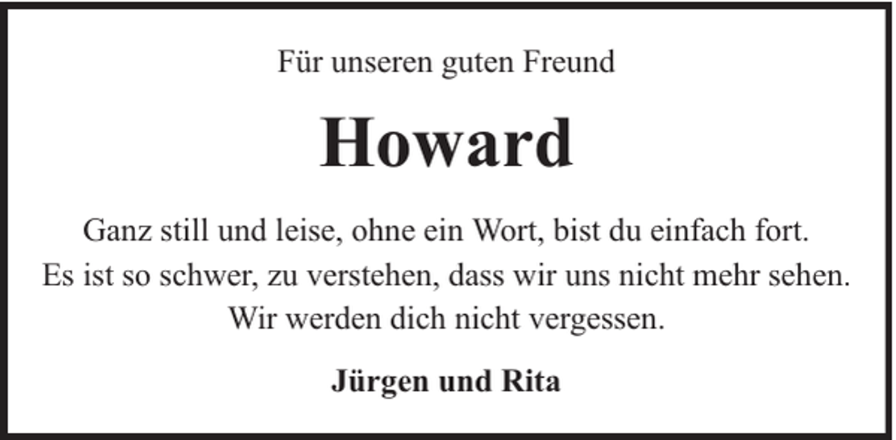 <p>Für unseren guten Freund</p><p>Howard<br />Ganz still und leise, ohne ein Wort, bist du einfach fort.<br />Es ist so schwer, zu verstehen, dass wir uns nicht mehr sehen.<br />Wir werden dich nicht vergessen.<br />Jürgen und Rita</p>