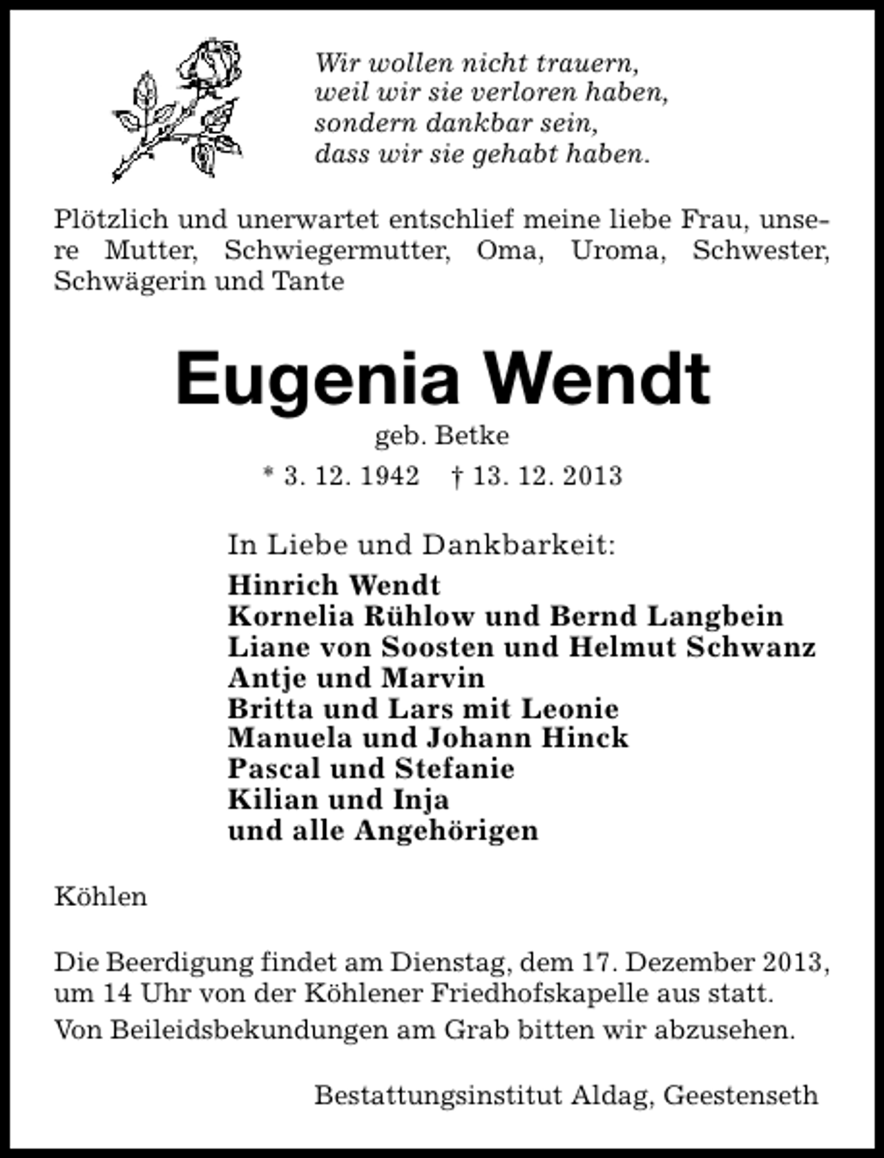 <p>Wir wollen nicht trauern,<br />weil wir sie verloren haben,<br />sondern dankbar sein,<br />dass wir sie gehabt haben.<br />Plötzlich und unerwartet entschlief meine liebe Frau, unsere Mutter, Schwiegermutter, Oma, Uroma, Schwester,<br />Schwägerin und Tante</p><p>Eugenia Wendt<br />geb. Betke</p><p>* 3. 12. 1942</p><p>† 13. 12. 2013</p><p>In Liebe und Dankbarkeit:<br />Hinrich Wendt<br />Kornelia Rühlow und Bernd Langbein<br />Liane von Soosten und Helmut Schwanz<br />Antje und Marvin<br />Britta und Lars mit Leonie<br />Manuela und Johann Hinck<br />Pascal und Stefanie<br />Kilian und Inja<br />und alle Angehörigen<br />Köhlen<br />Die Beerdigung findet am Dienstag, dem 17. Dezember 2013,<br />um 14 Uhr von der Köhlener Friedhofskapelle aus statt.<br />Von Beileidsbekundungen am Grab bitten wir abzusehen.<br />Bestattungsinstitut Aldag, Geestenseth</p>
