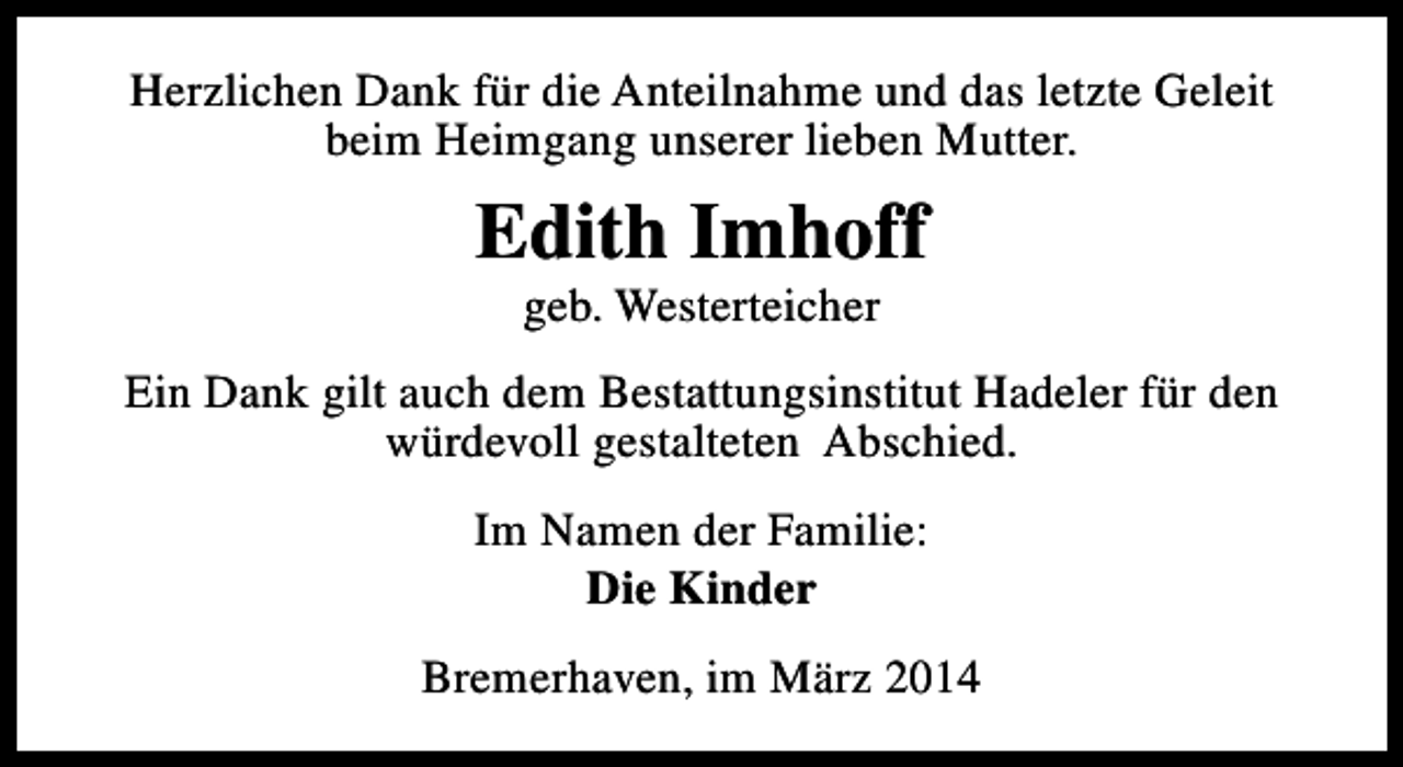 <p>Herzlichen Dank für die Anteilnahme und das letzte Geleit<br />beim Heimgang unserer lieben Mutter.</p><p>Edith Imhoff<br />geb. Westerteicher</p><p>Ein Dank gilt auch dem Bestattungsinstitut Hadeler für den<br />würdevoll gestalteten Abschied.<br />Im Namen der Familie:<br />Die Kinder<br />Bremerhaven, im März 2014</p>