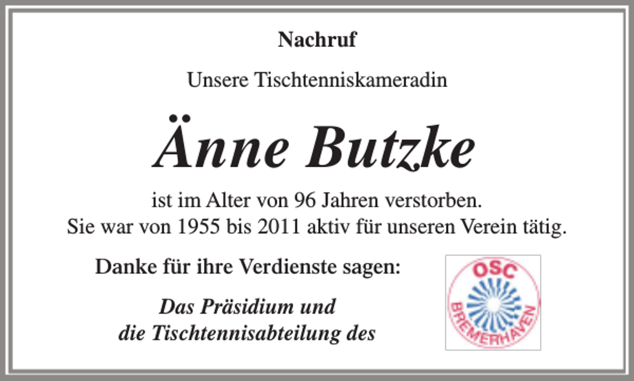<p>Nachruf<br />Unsere Tischtenniskameradin</p><p>Änne Butzke</p><p>ist im Alter von 96 Jahren verstorben.<br />Sie war von 1955 bis 2011 aktiv für unseren Verein tätig.<br />Danke für ihre Verdienste sagen:<br />Das Präsidium und<br />die Tischtennisabteilung des</p>