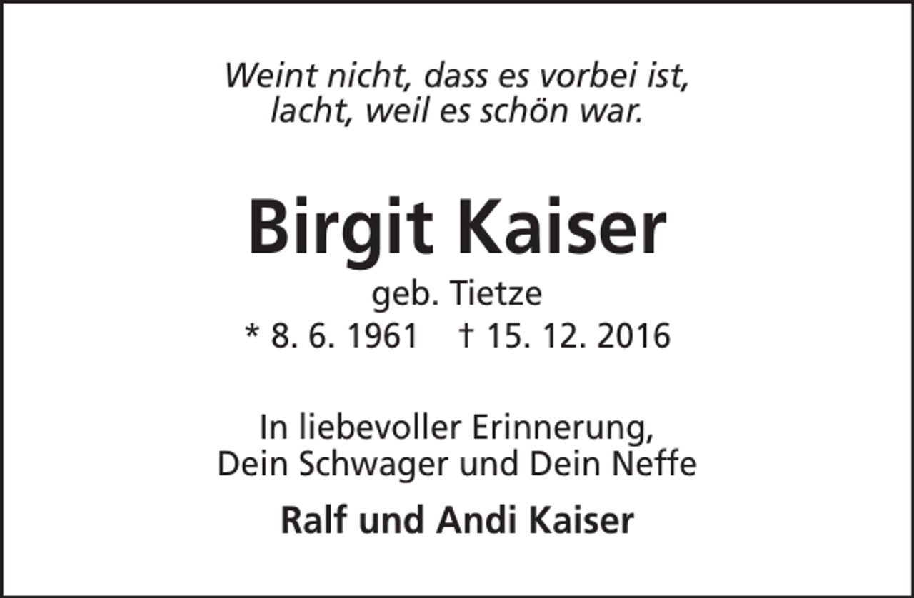 <p>Weint nicht, dass es vorbei ist,<br />lacht, weil es schön war.</p><p>Birgit Kaiser</p><p>geb. Tietze<br />* 8. 6. 1961 † 15. 12. 2016<br />In liebevoller Erinnerung,<br />Dein Schwager und Dein Neffe</p><p>Ralf und Andi Kaiser</p>