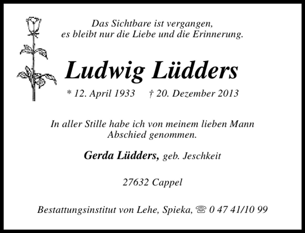 <p>Das Sichtbare ist vergangen,<br />es bleibt nur die Liebe und die Erinnerung.</p><p>Ludwig Lüdders<br />* 12. April 1933</p><p>† 20. Dezember 2013</p><p>In aller Stille habe ich von meinem lieben Mann<br />Abschied genommen.</p><p>Gerda Lüdders, geb. Jeschkeit<br />27632 Cappel<br />Bestattungsinstitut von Lehe, Spieka, s 0 47 41/10 99</p>