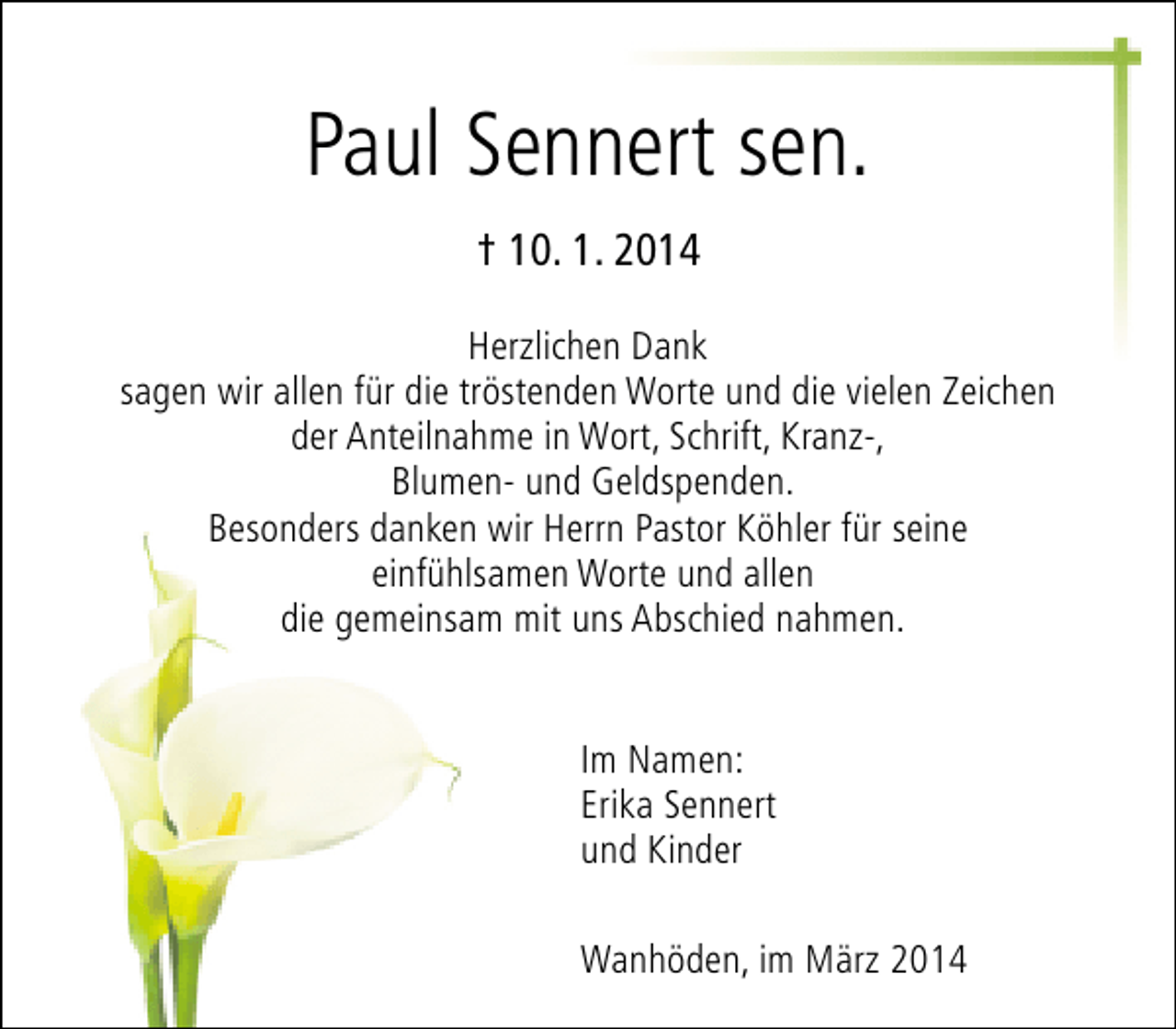 <p>Paul Sennert sen.<br />† 10. 1. 2014<br />Herzlichen Dank<br />sagen wir allen für die tröstenden Worte und die vielen Zeichen<br />der Anteilnahme in Wort, Schrift, Kranz-,<br />Blumen- und Geldspenden.<br />Besonders danken wir Herrn Pastor Köhler für seine<br />einfühlsamen Worte und allen<br />die gemeinsam mit uns Abschied nahmen.<br />Im Namen:<br />Erika Sennert<br />und Kinder<br />Wanhöden, im März 2014</p>
