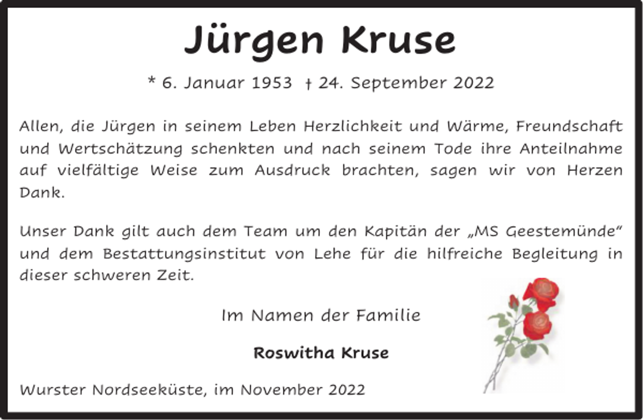 <p>Jürgen Kruse<br />* 6. Januar 1953 † 24. September 2022<br />Allen, die Jürgen in seinem Leben Herzlichkeit und Wärme, Freundschaft<br />und Wertschätzung schenkten und nach seinem Tode ihre Anteilnahme<br />auf vielfältige Weise zum Ausdruck brachten, sagen wir von Herzen<br />Dank.<br />Unser Dank gilt auch dem Team um den Kapitän der „MS Geestemünde“<br />und dem Bestattungsinstitut von Lehe für die hilfreiche Begleitung in<br />dieser schweren Zeit.</p><p>Im Namen der Familie<br />Roswitha Kruse<br />Wurster Nordseeküste, im November 2022</p>