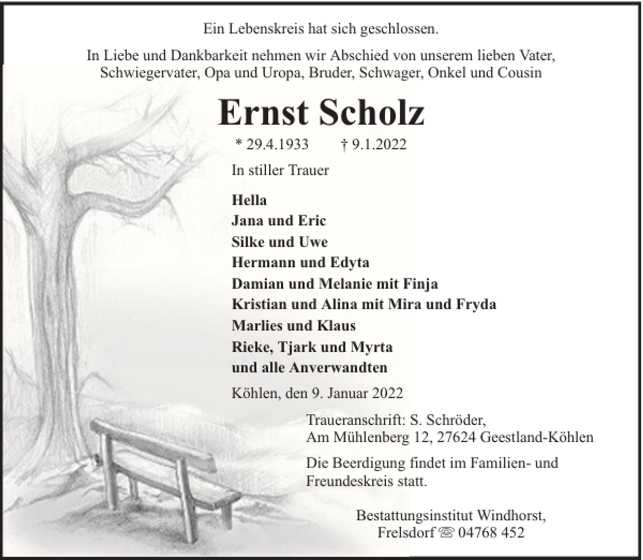 <p>Ein Lebenskreis hat sich geschlossen.<br />In Liebe und Dankbarkeit nehmen wir Abschied von unserem lieben Vater,<br />Schwiegervater, Opa und Uropa, Bruder, Schwager, Onkel und Cousin</p><p>Ernst Scholz<br />* 29.4.1933</p><p>† 9.1.2022</p><p>In stiller Trauer<br />Hella<br />Jana und Eric<br />Silke und Uwe<br />Hermann und Edyta<br />Damian und Melanie mit Finja<br />Kristian und Alina mit Mira und Fryda<br />Marlies und Klaus<br />Rieke, Tjark und Myrta<br />und alle Anverwandten<br />Köhlen, den 9. Januar 2022<br />Traueranschrift: S. Schröder,<br />Am Mühlenberg 12, 27624 Geestland-Köhlen<br />Die Beerdigung findet im Familien- und<br />Freundeskreis statt.<br />Bestattungsinstitut Windhorst,<br />Frelsdorf 04768 452</p>