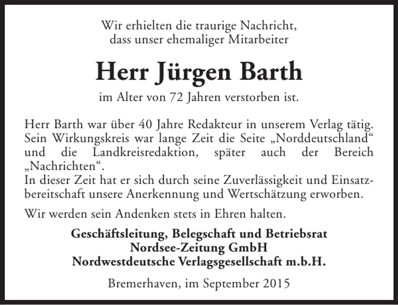 <p>Wir erhielten die traurige Nachricht,<br />dass unser ehemaliger Mitarbeiter</p><p>Herr Jürgen Barth<br />im Alter von 72 Jahren verstorben ist.</p><p>Herr Barth war über 40 Jahre Redakteur in unserem Verlag tätig.<br />Sein Wirkungskreis war lange Zeit die Seite „Norddeutschland“<br />und die Landkreisredaktion, später auch der Bereich<br />„Nachrichten“.<br />In dieser Zeit hat er sich durch seine Zuverlässigkeit und Einsatzbereitschaft unsere Anerkennung und Wertschätzung erworben.<br />Wir werden sein Andenken stets in Ehren halten.<br />Geschäftsleitung, Belegschaft und Betriebsrat<br />Nordsee-Zeitung GmbH<br />Nordwestdeutsche Verlagsgesellschaft m.b.H.<br />Bremerhaven, im September 2015</p>