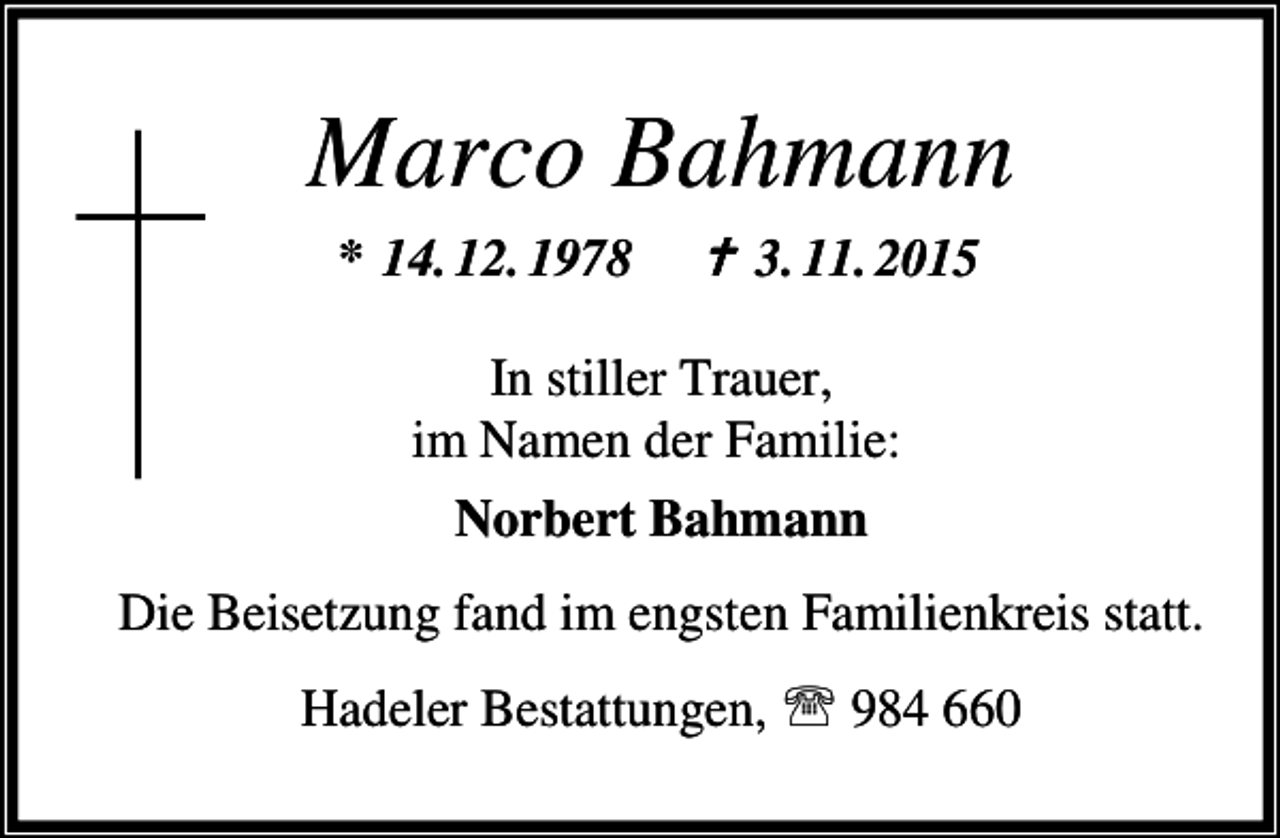 <p>Marco Bahmann<br />* 14. 12. 1978</p><p>B 3. 11. 2015</p><p>In stiller Trauer,<br />im Namen der Familie:<br />Norbert Bahmann<br />Die Beisetzung fand im engsten Familienkreis statt.<br />Hadeler Bestattungen, ℡ 984 660</p>