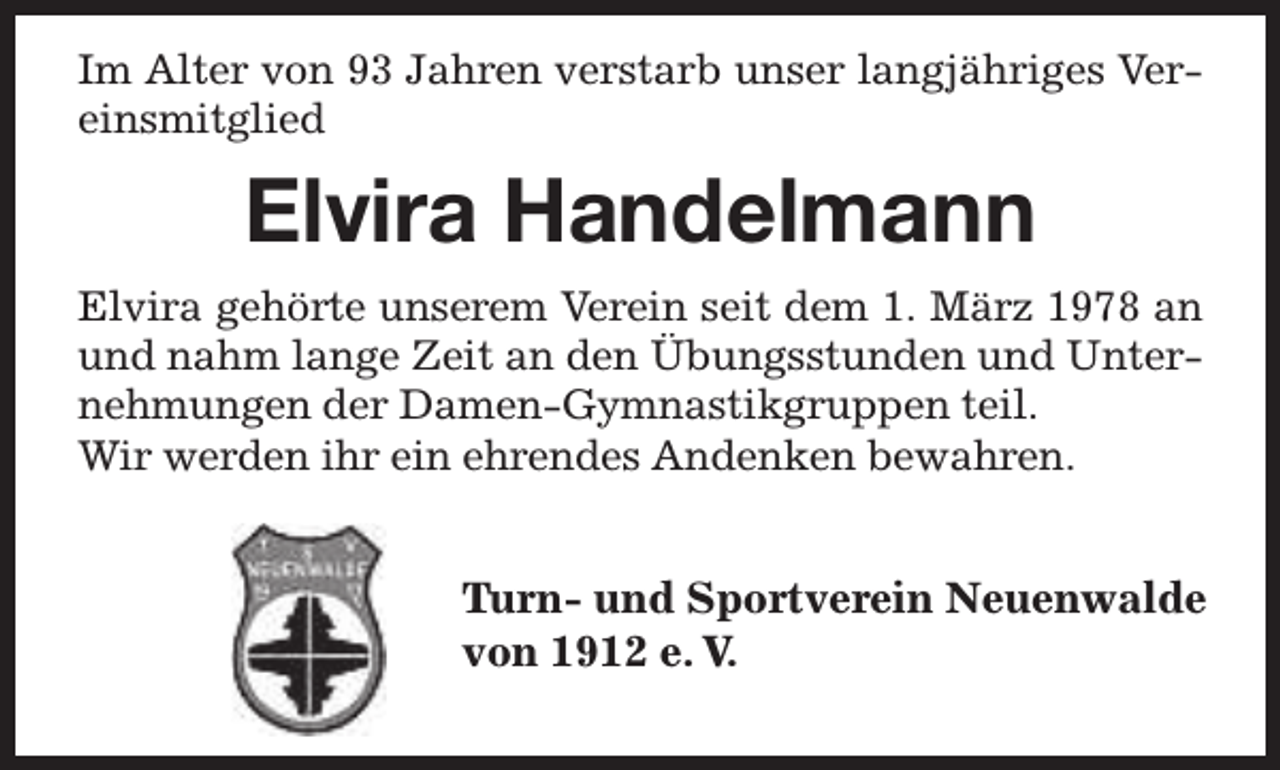 <p>Im Alter von 93 Jahren verstarb unser langjähriges Vereinsmitglied</p><p>Elvira Handelmann<br />Elvira gehörte unserem Verein seit dem 1. März 1978 an<br />und nahm lange Zeit an den Übungsstunden und Unternehmungen der Damen-Gymnastikgruppen teil.<br />Wir werden ihr ein ehrendes Andenken bewahren.</p><p>Turn- und Sportverein Neuenwalde<br />Tu<br />von 1912 e. V.</p>
