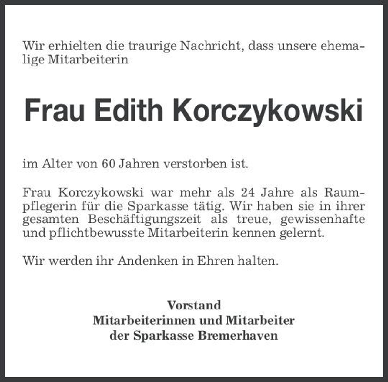 <p>Wir erhielten die traurige Nachricht, dass unsere ehemalige Mitarbeiterin</p><p>Frau Edith Korczykowski<br />im Alter von 60 Jahren verstorben ist. Frau Korczykowski war mehr als 24 Jahre als Raumpflegerin für die Sparkasse tätig. Wir haben sie in ihrer gesamten Beschäftigungszeit als treue, gewissenhafte und pflichtbewusste Mitarbeiterin kennen gelernt. Wir werden ihr Andenken in Ehren halten.</p><p>Vorstand Mitarbeiterinnen und Mitarbeiter der Sparkasse Bremerhaven</p>