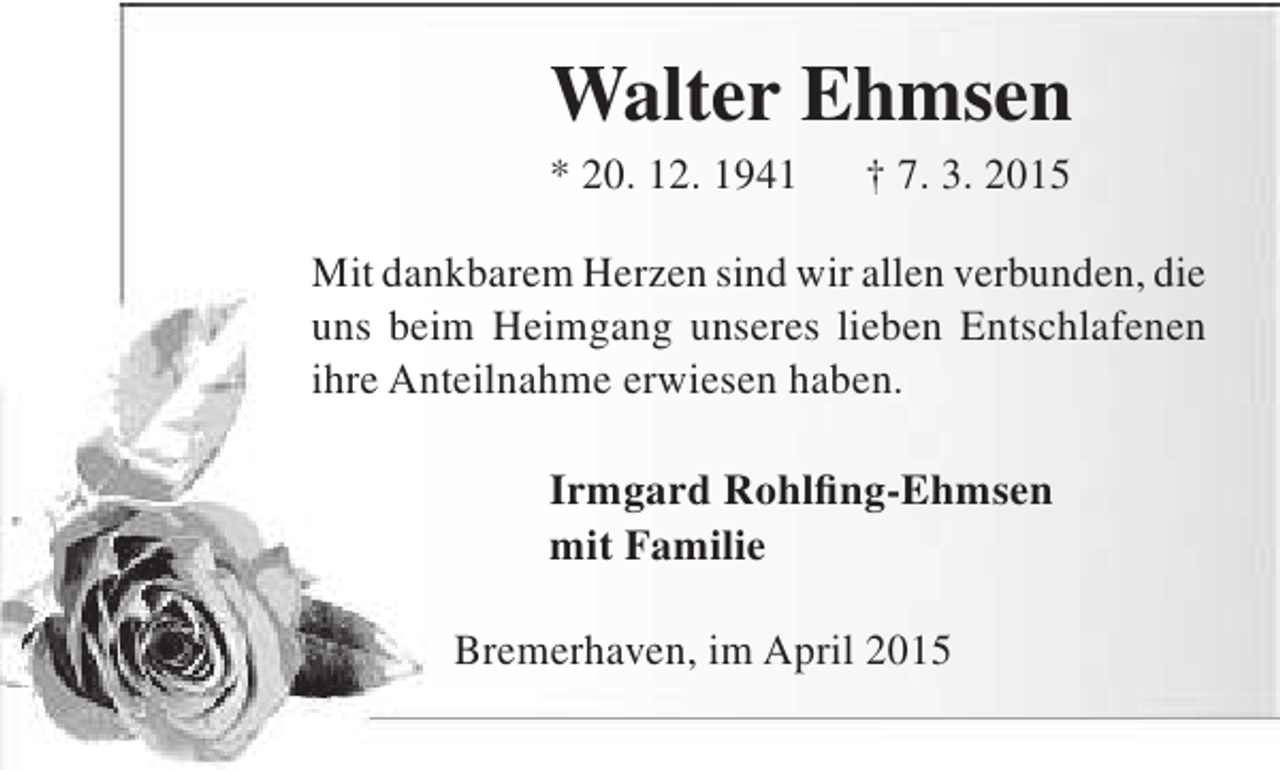 <p>Walter Ehmsen</p><p>* 20. 12. 1941</p><p>† 7. 3. 2015</p><p>Mit dankbarem Herzen sind wir allen verbunden, die<br />uns beim Heimgang unseres lieben Entschlafenen<br />ihre Anteilnahme erwiesen haben.<br />Irmgard Rohlfing-Ehmsen<br />mit Familie<br />Bremerhaven, im April 2015</p>