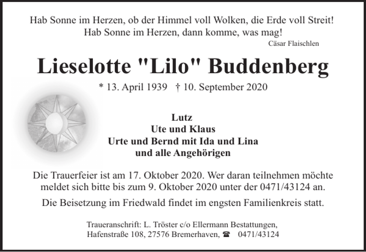 <p>Hab Sonne im Herzen, ob der Himmel voll Wolken, die Erde voll Streit!<br />Hab Sonne im Herzen, dann komme, was mag!<br />Cäsar Flaischlen</p><p>Lieselotte "Lilo" Buddenberg<br />* 13. April 1939 † 10. September 2020<br />Lutz<br />Ute und Klaus<br />Urte und Bernd mit Ida und Lina<br />und alle Angehörigen<br />Die Trauerfeier ist am 17. Oktober 2020. Wer daran teilnehmen möchte<br />meldet sich bitte bis zum 9. Oktober 2020 unter der 0471/43124 an.<br />Die Beisetzung im Friedwald findet im engsten Familienkreis statt.<br />Traueranschrift: L. Tröster c/o Ellermann Bestattungen,<br />Hafenstraße 108, 27576 Bremerhaven, ( 0471/43124</p>
