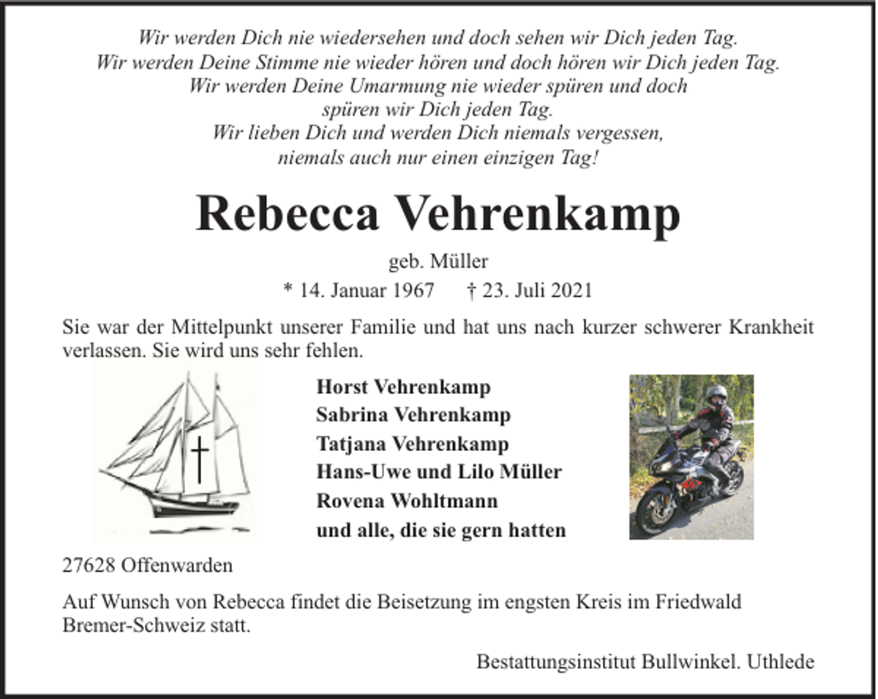 <p>Wir werden Dich nie wiedersehen und doch sehen wir Dich jeden Tag.<br />Wir werden Deine Stimme nie wieder hören und doch hören wir Dich jeden Tag.<br />Wir werden Deine Umarmung nie wieder spüren und doch<br />spüren wir Dich jeden Tag.<br />Wir lieben Dich und werden Dich niemals vergessen,<br />niemals auch nur einen einzigen Tag!</p><p>Rebecca Vehrenkamp<br />geb. Müller<br />* 14. Januar 1967 † 23. Juli 2021<br />Sie war der Mittelpunkt unserer Familie und hat uns nach kurzer schwerer Krankheit<br />verlassen. Sie wird uns sehr fehlen.<br />Horst Vehrenkamp<br />Sabrina Vehrenkamp<br />Tatjana Vehrenkamp<br />Hans-Uwe und Lilo Müller<br />Rovena Wohltmann<br />und alle, die sie gern hatten<br />27628 Offenwarden<br />Auf Wunsch von Rebecca findet die Beisetzung im engsten Kreis im Friedwald<br />Bremer-Schweiz statt.<br />Bestattungsinstitut Bullwinkel. Uthlede</p>
