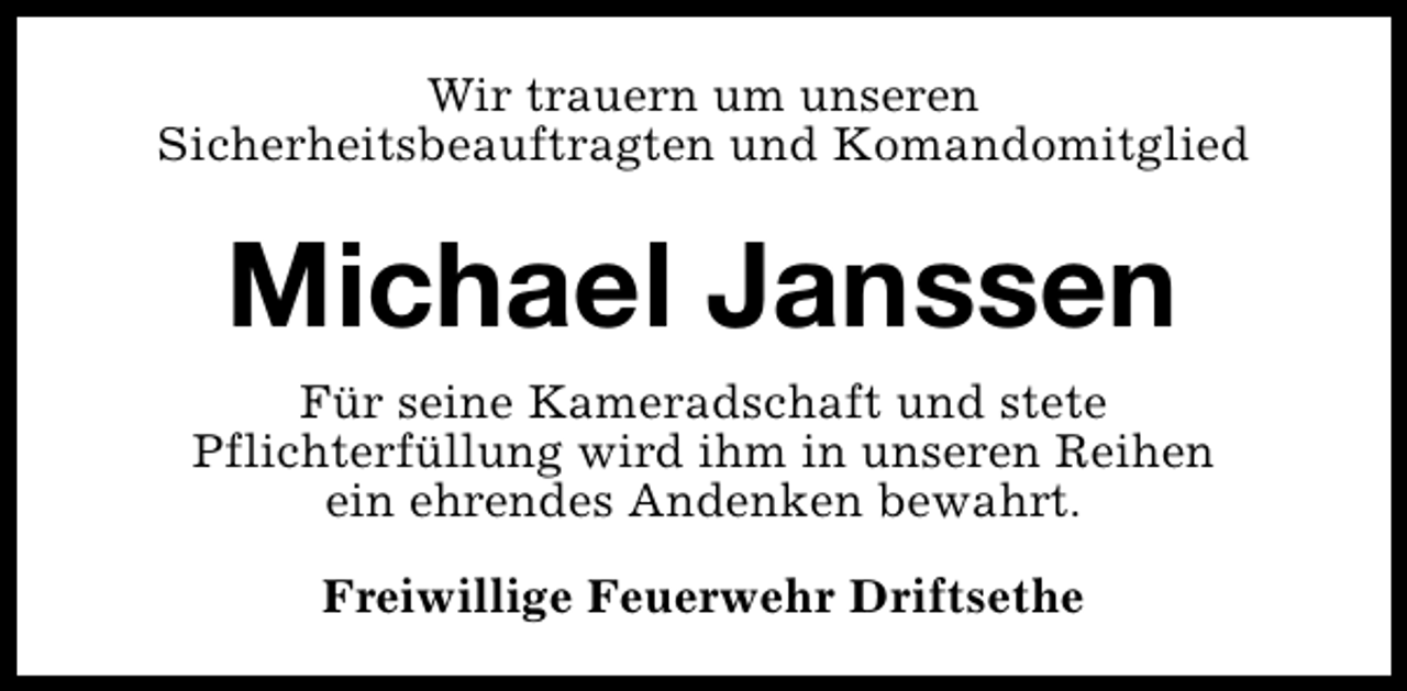 <p>Wir trauern um unseren<br />Sicherheitsbeauftragten und Komandomitglied</p><p>Michael Janssen<br />Für seine Kameradschaft und stete<br />Pflichterfüllung wird ihm in unseren Reihen<br />ein ehrendes Andenken bewahrt.<br />Freiwillige Feuerwehr Driftsethe</p>