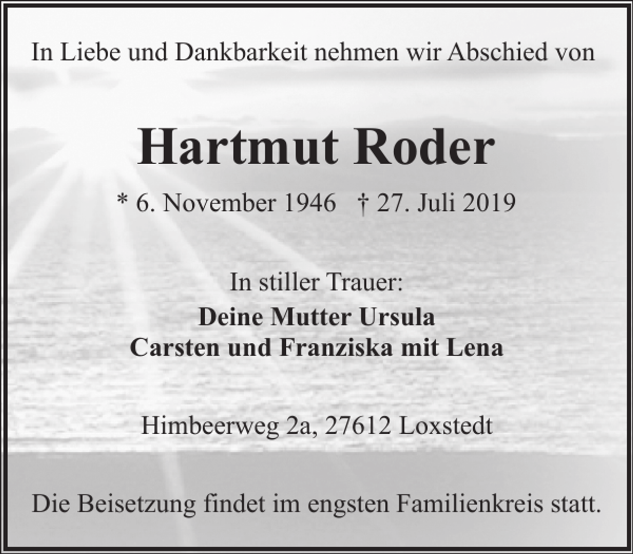<p>In Liebe und Dankbarkeit nehmen wir Abschied von</p><p>Hartmut Roder<br />* 6. November 1946 † 27. Juli 2019<br />In stiller Trauer:<br />Deine Mutter Ursula<br />Carsten und Franziska mit Lena<br />Himbeerweg 2a, 27612 Loxstedt<br />Die Beisetzung findet im engsten Familienkreis statt.</p>