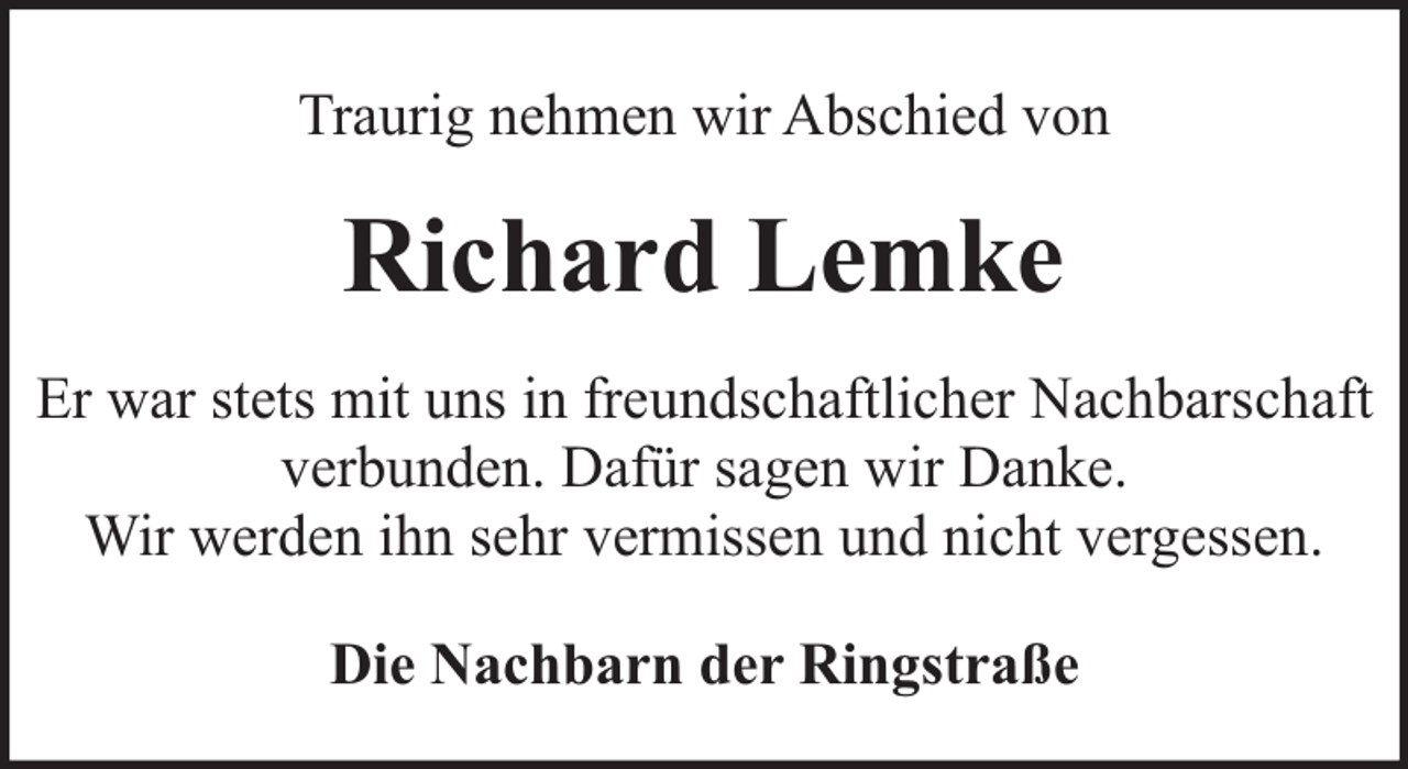<p>Traurig nehmen wir Abschied von</p><p>Richard Lemke<br />Er war stets mit uns in freundschaftlicher Nachbarschaft<br />verbunden. Dafür sagen wir Danke.<br />Wir werden ihn sehr vermissen und nicht vergessen.<br />Die Nachbarn der Ringstraße</p>
