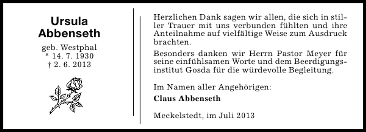 <p>Ursula<br />Abbenseth<br />geb. Westphal<br />* 14. 7. 1930<br />† 2. 6. 2013</p><p>Herzlichen Dank sagen wir allen, die sich in stiller Trauer mit uns verbunden fühlten und ihre<br />Anteilnahme auf vielfältige Weise zum Ausdruck<br />brachten.<br />Besonders danken wir Herrn Pastor Meyer für<br />seine einfühlsamen Worte und dem Beerdigungsinstitut Gosda für die würdevolle Begleitung.<br />Im Namen aller Angehörigen:<br />Claus Abbenseth<br />Meckelstedt, im Juli 2013</p>