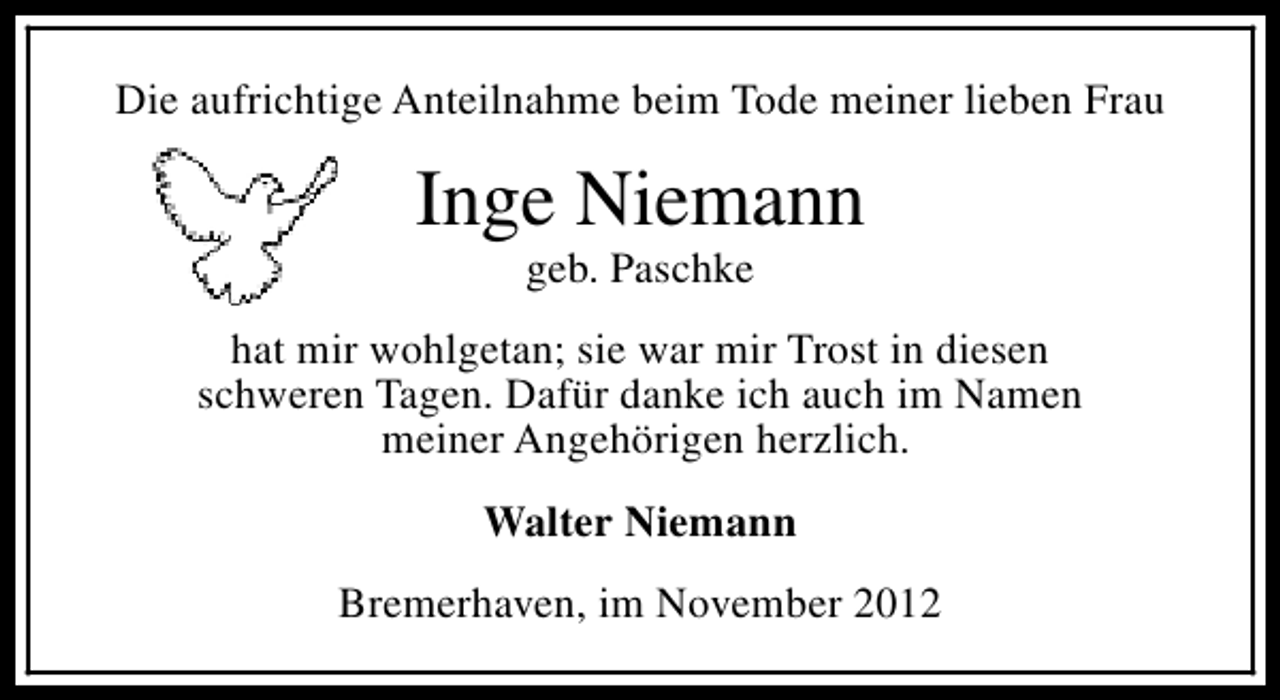 <p>Die aufrichtige Anteilnahme beim Tode meiner lieben Frau</p><p>Inge Niemann<br />geb. Paschke</p><p>hat mir wohlgetan; sie war mir Trost in diesen<br />schweren Tagen. Dafür danke ich auch im Namen<br />meiner Angehörigen herzlich.<br />Walter Niemann<br />Bremerhaven, im November 2012</p>