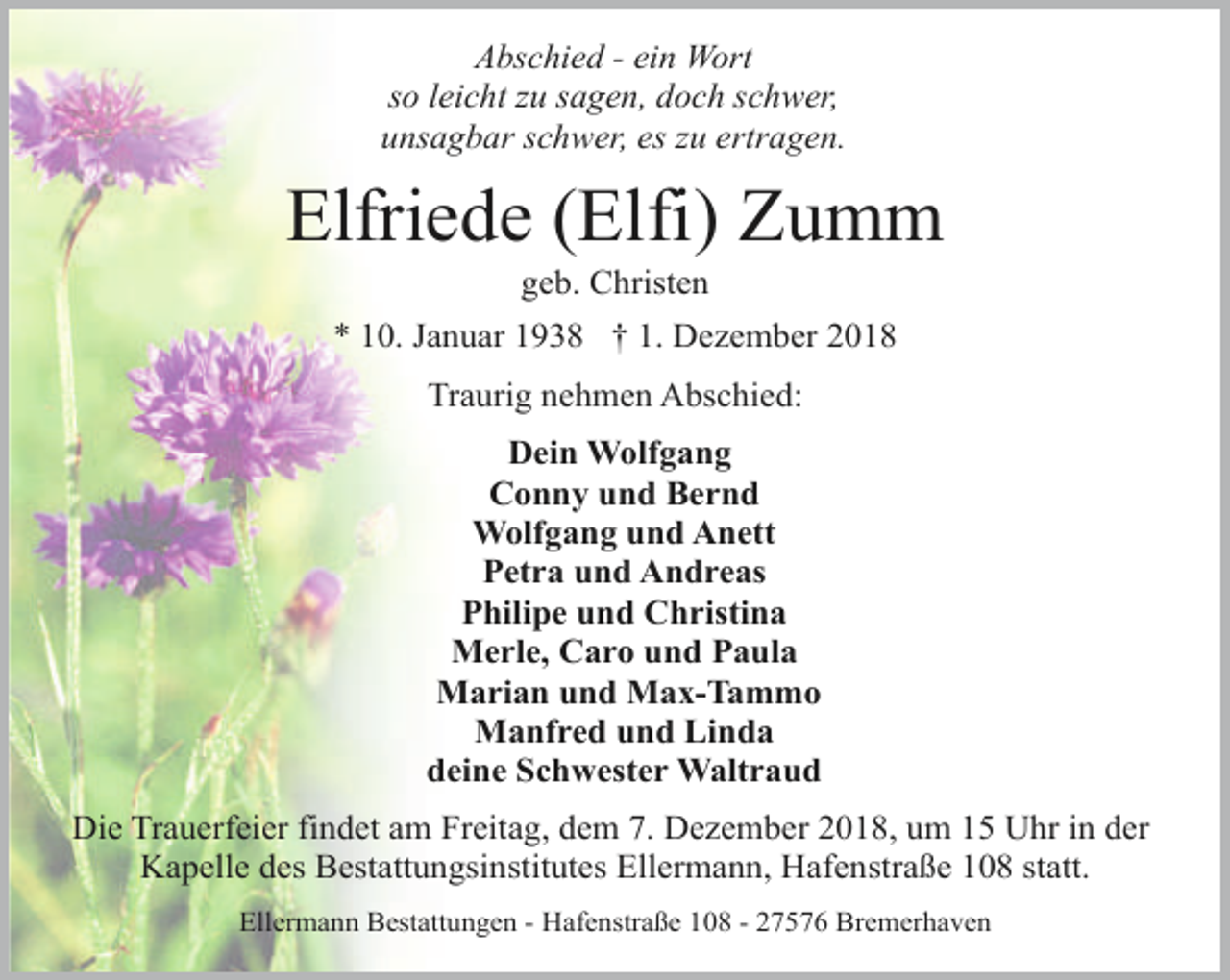 <p>Abschied - ein Wort<br />so leicht zu sagen, doch schwer,<br />unsagbar schwer, es zu ertragen.</p><p>Elfriede (Elfi) Zumm<br />geb. Christen</p><p>* 10. Januar 1938 † 1. Dezember 2018<br />Traurig nehmen Abschied:<br />Dein Wolfgang<br />Conny und Bernd<br />Wolfgang und Anett<br />Petra und Andreas<br />Philipe und Christina<br />Merle, Caro und Paula<br />Marian und Max-Tammo<br />Manfred und Linda<br />deine Schwester Waltraud<br />Die Trauerfeier findet am Freitag, dem 7. Dezember 2018, um 15 Uhr in der<br />Kapelle des Bestattungsinstitutes Ellermann, Hafenstraße 108 statt.<br />Ellermann Bestattungen - Hafenstraße 108 - 27576 Bremerhaven</p>