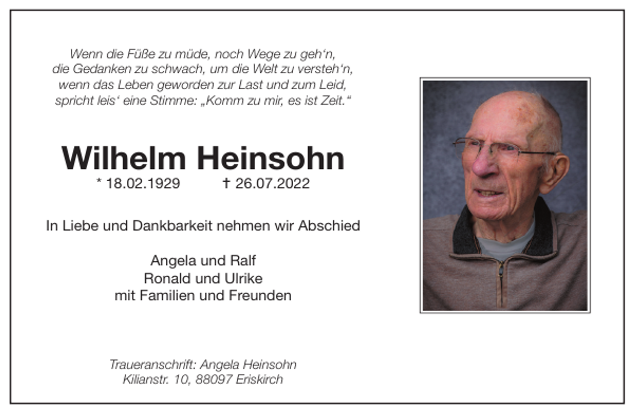 <p>Wenn die Füße zu müde, noch Wege zu geh‘n,<br />die Gedanken zu schwach, um die Welt zu versteh‘n,<br />wenn das Leben geworden zur Last und zum Leid,<br />spricht leis‘ eine Stimme: „Komm zu mir, es ist Zeit.“</p><p>Wilhelm Heinsohn<br />* 18.02.1929</p><p> 26.07.2022</p><p>In Liebe und Dankbarkeit nehmen wir Abschied<br />Angela und Ralf<br />Ronald und Ulrike<br />mit Familien und Freunden</p><p>Traueranschrift: Angela Heinsohn<br />Kilianstr. 10, 88097 Eriskirch</p>