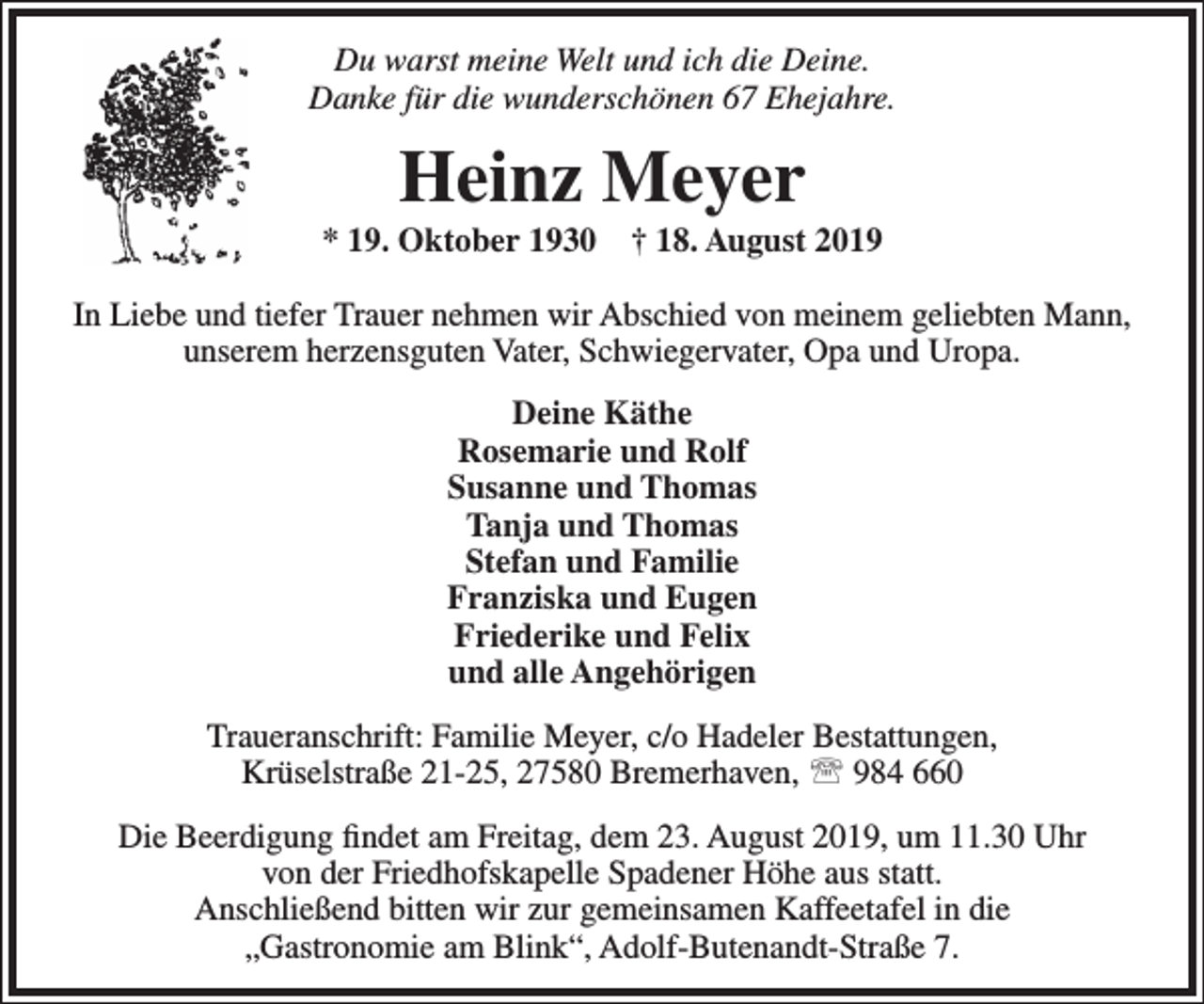 <p>Du warst meine Welt und ich die Deine.<br />Danke für die wunderschönen 67 Ehejahre.</p><p>Heinz Meyer</p><p>* 19. Oktober 1930</p><p>† 18. August 2019</p><p>In Liebe und tiefer Trauer nehmen wir Abschied von meinem geliebten Mann,<br />unserem herzensguten Vater, Schwiegervater, Opa und Uropa.<br />Deine Käthe<br />Rosemarie und Rolf<br />Susanne und Thomas<br />Tanja und Thomas<br />Stefan und Familie<br />Franziska und Eugen<br />Friederike und Felix<br />und alle Angehörigen<br />Traueranschrift: Familie Meyer, c/o Hadeler Bestattungen,<br />Krüselstraße 21-25, 27580 Bremerhaven,  984 660<br />Die Beerdigung ﬁndet am Freitag, dem 23. August 2019, um 11.30 Uhr<br />von der Friedhofskapelle Spadener Höhe aus statt.<br />Anschließend bitten wir zur gemeinsamen Kaffeetafel in die<br />„Gastronomie am Blink“, Adolf-Butenandt-Straße 7.</p>