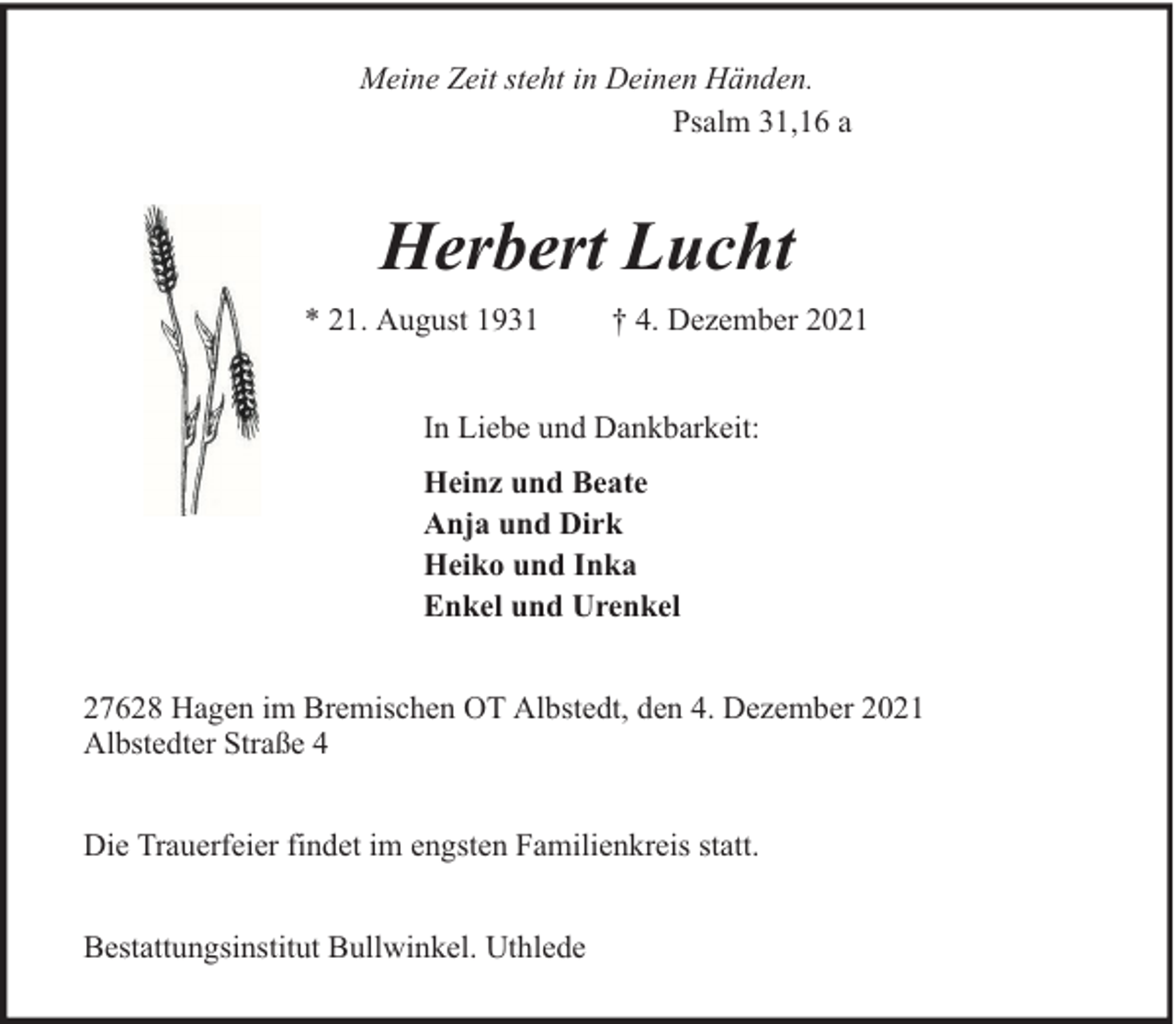 <p>Meine Zeit steht in Deinen Händen.<br />Psalm 31,16 a</p><p>Herbert Lucht<br />* 21. August 1931</p><p>† 4. Dezember 2021</p><p>In Liebe und Dankbarkeit:<br />Heinz und Beate<br />Anja und Dirk<br />Heiko und Inka<br />Enkel und Urenkel<br />27628 Hagen im Bremischen OT Albstedt, den 4. Dezember 2021<br />Albstedter Straße 4<br />Die Trauerfeier findet im engsten Familienkreis statt.<br />Bestattungsinstitut Bullwinkel. Uthlede</p>