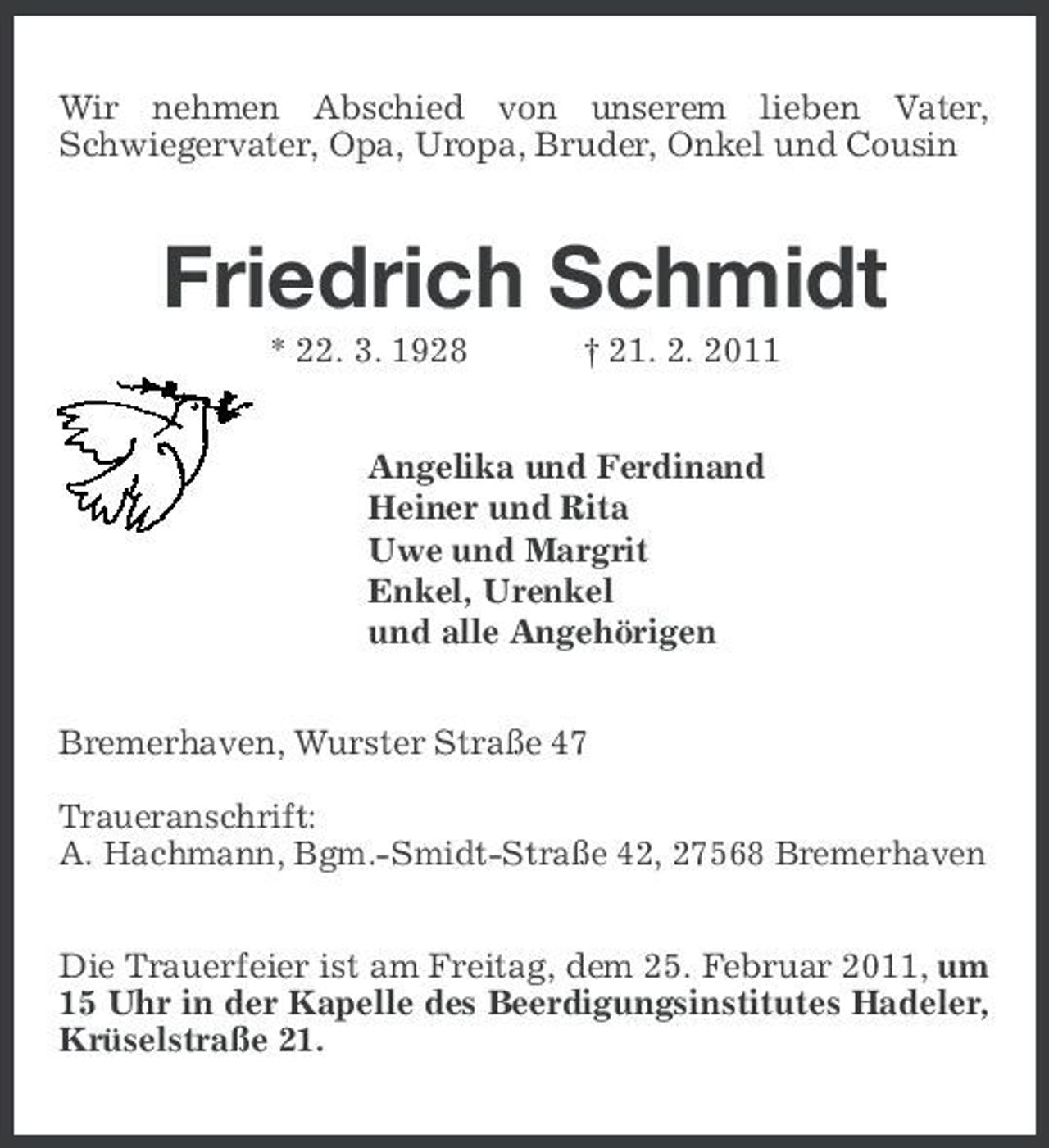 <p>Wir nehmen Abschied von unserem lieben Vater, Schwiegervater, Opa, Uropa, Bruder, Onkel und Cousin</p><p>Friedrich Schmidt<br />* 22. 3. 1928 † 21. 2. 2011 Angelika und Ferdinand Heiner und Rita Uwe und Margrit Enkel, Urenkel und alle Angehörigen Bremerhaven, Wurster Straße 47 Traueranschrift: A. Hachmann, Bgm.-Smidt-Straße 42, 27568 Bremerhaven Die Trauerfeier ist am Freitag, dem 25. Februar 2011, um 15 Uhr in der Kapelle des Beerdigungsinstitutes Hadeler, Krüselstraße 21.</p>