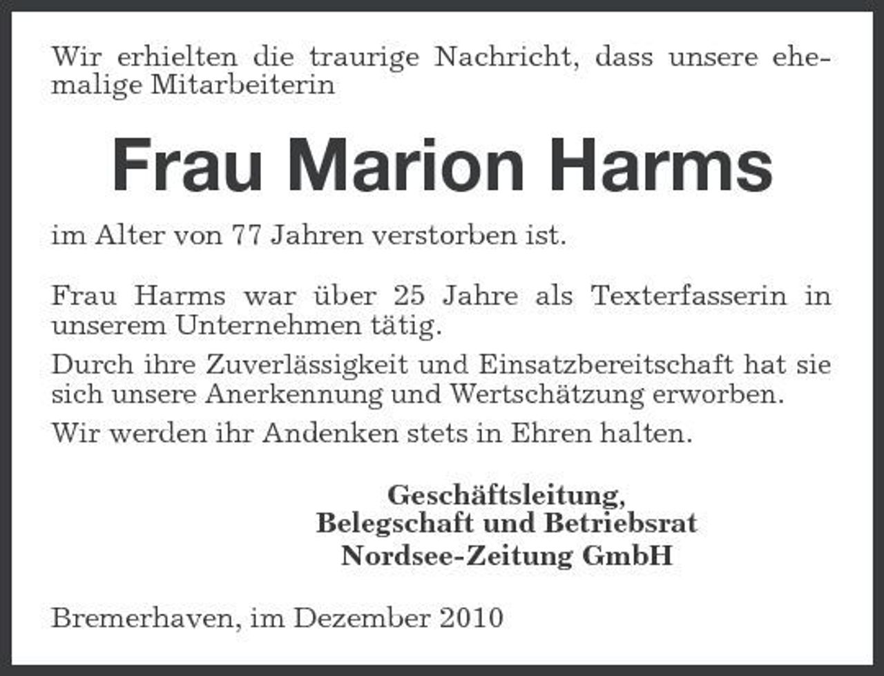 <p>Wir erhielten die traurige Nachricht, dass unsere ehemalige Mitarbeiterin</p><p>Frau Marion Harms<br />im Alter von 77 Jahren verstorben ist. Frau Harms war über 25 Jahre als Texterfasserin in unserem Unternehmen tätig. Durch ihre Zuverlässigkeit und Einsatzbereitschaft hat sie sich unsere Anerkennung und Wertschätzung erworben. Wir werden ihr Andenken stets in Ehren halten. Geschäftsleitung, Belegschaft und Betriebsrat Nordsee-Zeitung GmbH Bremerhaven, im Dezember 2010</p>