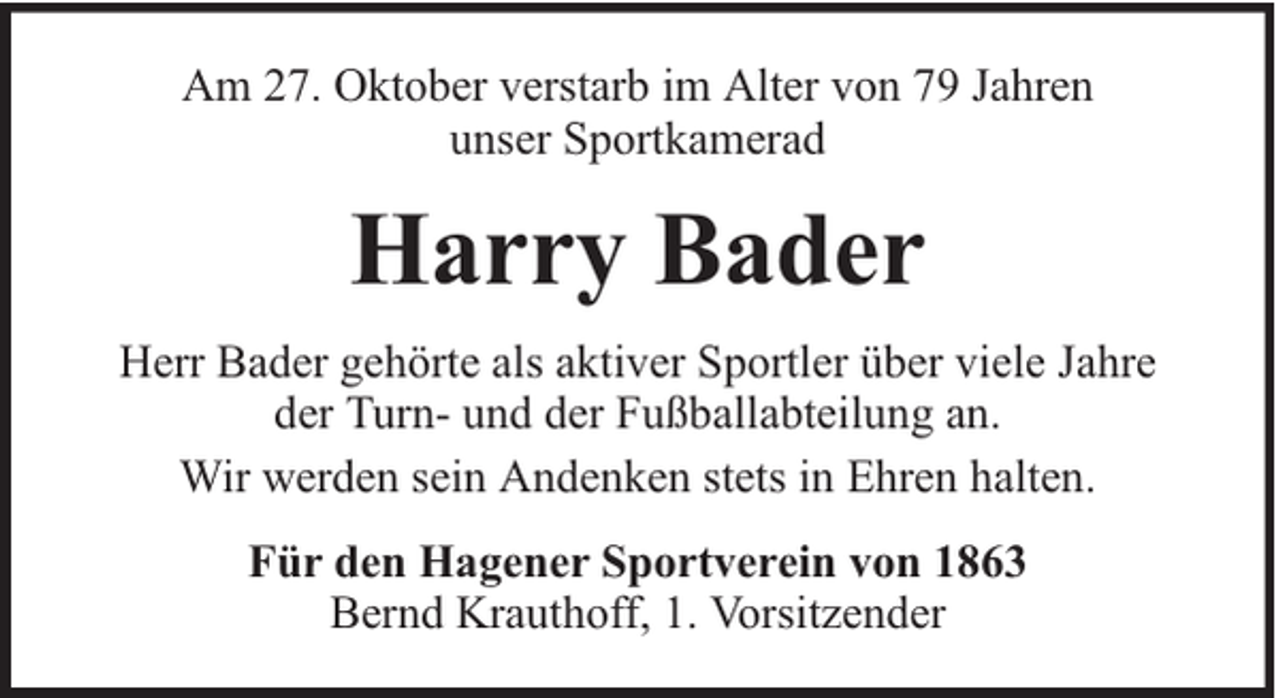 <p>Am 27. Oktober verstarb im Alter von 79 Jahren<br />unser Sportkamerad</p><p>Harry Bader<br />Herr Bader gehörte als aktiver Sportler über viele Jahre<br />der Turn- und der Fußballabteilung an.<br />Wir werden sein Andenken stets in Ehren halten.<br />Für den Hagener Sportverein von 1863<br />Bernd Krauthoff, 1. Vorsitzender</p>