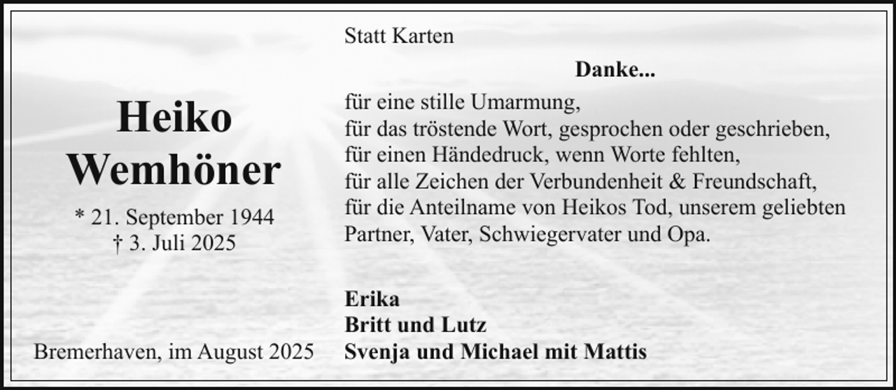 <p>Statt Karten</p><p>Heiko<br />Wemhöner<br />* 21. September 1944<br />† 3. Juli 2025</p><p>Bremerhaven, im August 2025</p><p>Danke...<br />für eine stille Umarmung,<br />für das tröstende Wort, gesprochen oder geschrieben,<br />für einen Händedruck, wenn Worte fehlten,<br />für alle Zeichen der Verbundenheit &amp; Freundschaft,<br />für die Anteilname von Heikos Tod, unserem geliebten<br />Partner, Vater, Schwiegervater und Opa.<br />Erika<br />Britt und Lutz<br />Svenja und Michael mit Mattis</p>