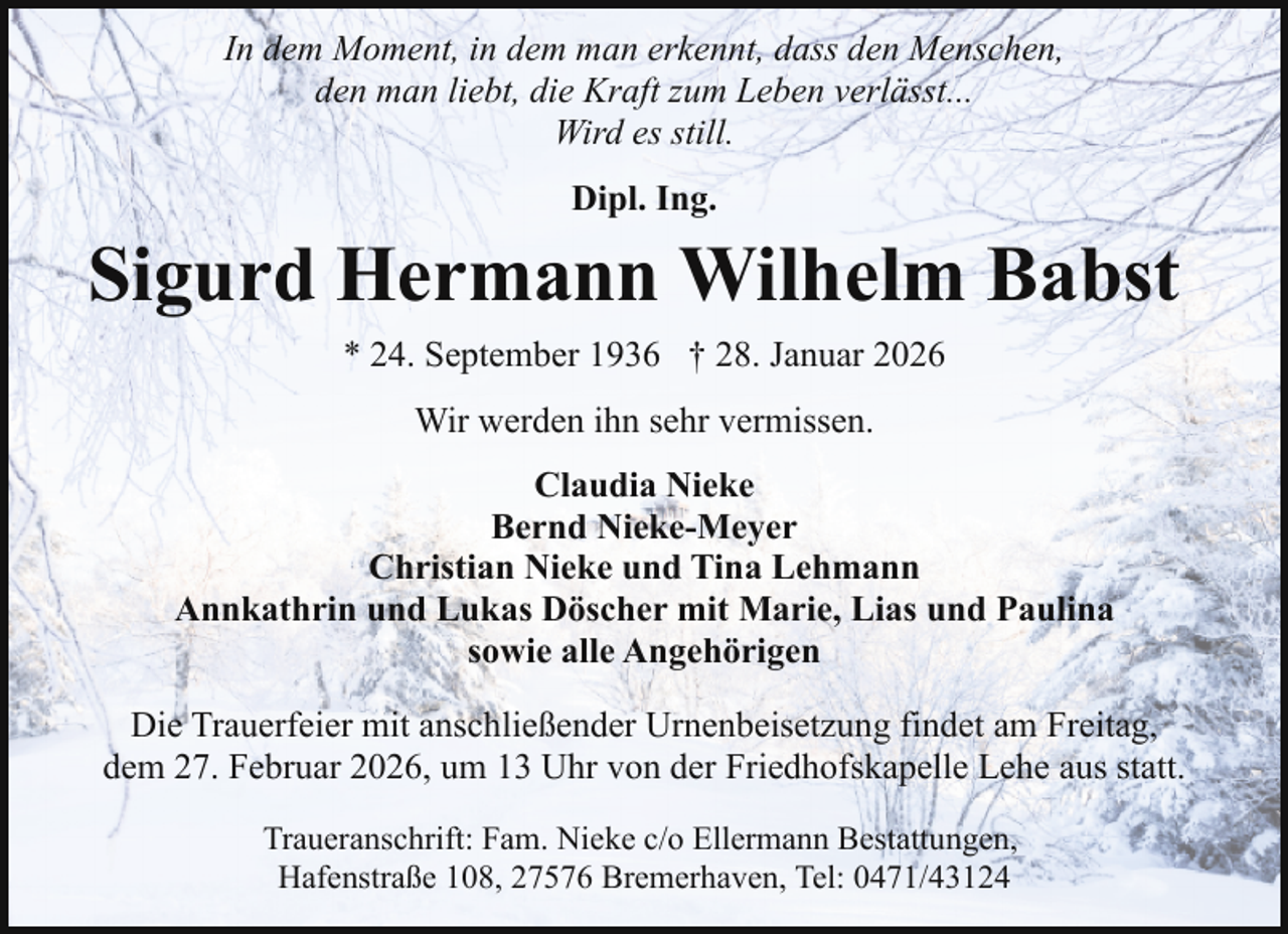 <p>In dem Moment, in dem man erkennt, dass den Menschen,<br />den man liebt, die Kraft zum Leben verlässt...<br />Wird es still.<br />Dipl. Ing.</p><p>Sigurd Hermann Wilhelm Babst<br />* 24. September 1936 † 28. Januar 2026<br />Wir werden ihn sehr vermissen.<br />Claudia Nieke<br />Bernd Nieke-Meyer<br />Christian Nieke und Tina Lehmann<br />Annkathrin und Lukas Döscher mit Marie, Lias und Paulina<br />sowie alle Angehörigen<br />Die Trauerfeier mit anschließender Urnenbeisetzung findet am Freitag,<br />dem 27. Februar 2026, um 13 Uhr von der Friedhofskapelle Lehe aus statt.<br />Traueranschrift: Fam. Nieke c/o Ellermann Bestattungen,<br />Hafenstraße 108, 27576 Bremerhaven, Tel: 0471/43124</p>