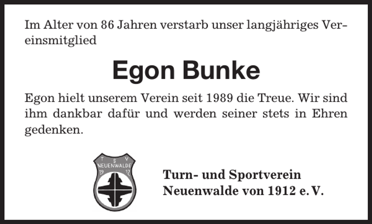 <p>Im Alter von 86 Jahren verstarb unser langjähriges Vereinsmitglied</p><p>Egon Bunke<br />Egon hielt unserem Verein seit 1989 die Treue. Wir sind<br />ihm dankbar dafür und werden seiner stets in Ehren<br />gedenken.</p><p>Turn- und Sportverein<br />Neuenwalde von 1912 e. V.</p>